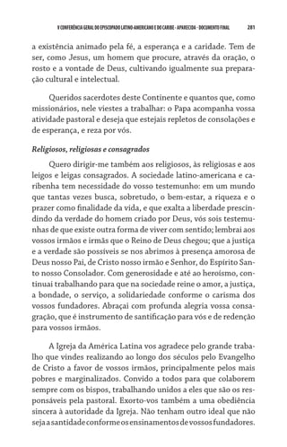 V CONFERÊNCIA GERAL DO EPISCOPADO LATINO-AMERICANO E DO CARIBE - aparecida - DOCUMENTO FINAL   281    


a existência animado pela fé, a esperança e a caridade. Tem de
ser, como Jesus, um homem que procure, através da oração, o
rosto e a vontade de Deus, cultivando igualmente sua prepara-
ção cultural e intelectual.

     Queridos sacerdotes deste Continente e quantos que, como
missionários, nele viestes a trabalhar: o Papa acompanha vossa
atividade pastoral e deseja que estejais repletos de consolações e
de esperança, e reza por vós.

Religiosos, religiosas e consagrados
     Quero dirigir-me também aos religiosos, às religiosas e aos
leigos e leigas consagrados. A sociedade latino-americana e ca-
ribenha tem necessidade do vosso testemunho: em um mundo
que tantas vezes busca, sobretudo, o bem-estar, a riqueza e o
prazer como finalidade da vida, e que exalta a liberdade prescin-
dindo da verdade do homem criado por Deus, vós sois testemu-
nhas de que existe outra forma de viver com sentido; lembrai aos
vossos irmãos e irmãs que o Reino de Deus chegou; que a justiça
e a verdade são possíveis se nos abrimos à presença amorosa de
Deus nosso Pai, de Cristo nosso irmão e Senhor, do Espírito San-
to nosso Consolador. Com generosidade e até ao heroísmo, con-
tinuai trabalhando para que na sociedade reine o amor, a justiça,
a bondade, o serviço, a solidariedade conforme o carisma dos
vossos fundadores. Abraçai com profunda alegria vossa consa-
gração, que é instrumento de santificação para vós e de redenção
para vossos irmãos.

      A Igreja da América Latina vos agradece pelo grande traba-
lho que vindes realizando ao longo dos séculos pelo Evangelho
de Cristo a favor de vossos irmãos, principalmente pelos mais
pobres e marginalizados. Convido a todos para que colaborem
sempre com os bispos, trabalhando unidos a eles que são os res-
ponsáveis pela pastoral. Exorto-vos também a uma obediência
sincera à autoridade da Igreja. Não tenham outro ideal que não
seja a santidade conforme os ensinamentos de vossos fundadores.
 