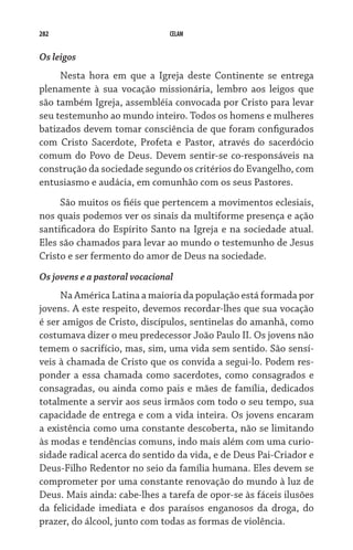 282                             CELAM


Os leigos
     Nesta hora em que a Igreja deste Continente se entrega
plenamente à sua vocação missionária, lembro aos leigos que
são também Igreja, assembléia convocada por Cristo para levar
seu testemunho ao mundo inteiro. Todos os homens e mulheres
batizados devem tomar consciência de que foram configurados
com Cristo Sacerdote, Profeta e Pastor, através do sacerdócio
comum do Povo de Deus. Devem sentir-se co-responsáveis na
construção da sociedade segundo os critérios do Evangelho, com
entusiasmo e audácia, em comunhão com os seus Pastores.
     São muitos os fiéis que pertencem a movimentos eclesiais,
nos quais podemos ver os sinais da multiforme presença e ação
santificadora do Espírito Santo na Igreja e na sociedade atual.
Eles são chamados para levar ao mundo o testemunho de Jesus
Cristo e ser fermento do amor de Deus na sociedade.
Os jovens e a pastoral vocacional
     Na América Latina a maioria da população está formada por
jovens. A este respeito, devemos recordar-lhes que sua vocação
é ser amigos de Cristo, discípulos, sentinelas do amanhã, como
costumava dizer o meu predecessor João Paulo II. Os jovens não
temem o sacrifício, mas, sim, uma vida sem sentido. São sensí-
veis à chamada de Cristo que os convida a segui-lo. Podem res-
ponder a essa chamada como sacerdotes, como consagrados e
consagradas, ou ainda como pais e mães de família, dedicados
totalmente a servir aos seus irmãos com todo o seu tempo, sua
capacidade de entrega e com a vida inteira. Os jovens encaram
a existência como uma constante descoberta, não se limitando
às modas e tendências comuns, indo mais além com uma curio-
sidade radical acerca do sentido da vida, e de Deus Pai-Criador e
Deus-Filho Redentor no seio da família humana. Eles devem se
comprometer por uma constante renovação do mundo à luz de
Deus. Mais ainda: cabe-lhes a tarefa de opor-se às fáceis ilusões
da felicidade imediata e dos paraísos enganosos da droga, do
prazer, do álcool, junto com todas as formas de violência.
 