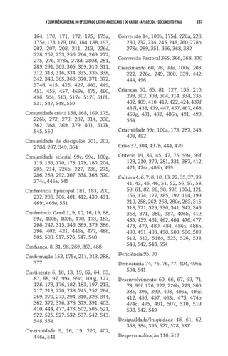 V CONFERÊNCIA GERAL DO EPISCOPADO LATINO-AMERICANO E DO CARIBE - aparecida - DOCUMENTO FINAL   287    


   164, 170, 171, 172, 175, 175a,                        Conversão 14, 100h, 175d, 226a, 228,
   175e, 178, 179, 180, 184, 188, 193,                      230, 232, 234, 245, 248, 260, 278b,
   202, 207, 208, 211, 213, 226d,                           278c, 289, 351, 366, 368, 382
   228, 252, 253, 256, 266, 269, 272,
   275, 276, 278a, 278d, 280d, 281,                      Conversão Pastoral 365, 366, 368, 370
   289, 291, 303, 305, 309, 310, 311,                    Crescimento 60, 78, 99e, 100a, 203,
   312, 313, 316, 334, 335, 336, 338,                       222, 226c, 249, 300, 339, 442,
   342, 343, 365, 368, 370, 371, 372,                       444, 496
   374d, 415, 426, 427, 443, 449,
   451, 455, 457, 469e, 475, 490,                        Crianças 50, 65, 81, 127, 135, 210,
   496, 504, 513, 517e, 517f, 518b,                          293, 302, 303, 304, 314, 334, 336,
   531, 547, 548, 550                                        402, 409, 410, 417, 422, 424, 437f,
                                                             437l, 438, 439, 447, 457, 467, 468,
Comunidade cristã 158, 168, 169, 175,                        469g, 481, 482, 486h, 491, 499,
   226b, 272, 273, 282, 314, 338,                            554
   362, 368, 369, 379, 401, 517k,
   545, 550                                              Criatividade 99c, 100a, 173, 287, 345,
                                                             403, 492
Comunidade de discípulos 201, 203,
   278d, 297, 349, 364                                   Crise 37, 304, 437h, 444, 479

Comunidade eclesial 99c, 99e, 100g,                      Critério 19, 36, 45, 47, 75, 99e, 99f,
   119, 156, 170, 178, 179, 180, 204,                        123, 210, 279, 281, 331, 387, 412,
   205, 214, 226b, 227, 236, 275,                            421, 474c, 486h, 499
   286, 289, 292, 307, 338, 368, 370,                    Cultura 4, 6, 7, 8, 10, 13, 22, 35, 37, 39,
   374c, 446a, 545                                           41, 43, 45, 46, 51, 52, 56, 57, 58,
Conferência Episcopal 181, 183, 200,                         59, 61, 82, 96, 98, 99f, 100d, 121,
   232, 298, 306, 401, 412, 430, 431,                        156, 174, 177, 185, 192, 194, 199,
   469a, 469e, 551                                           210, 258, 262, 263, 280c, 283, 315,
                                                             318, 321, 329, 330, 341, 342, 346,
Conferência Geral 1, 9, 10, 16, 19, 88,                      358, 371, 380, 387, 406b, 419,
   99e, 100b, 100h, 170, 173, 183,                           435, 459, 461, 462, 464, 476, 477,
   208, 247, 315, 346, 369, 379, 386,                        478, 479, 480, 484, 486a, 486h,
   396, 402, 421, 446a, 477, 486,                            490, 491, 493, 498, 500, 506, 509,
   505, 508, 517, 526, 547, 548                              512, 513, 518o, 525, 526, 533,
Confiança, 8, 31, 98, 269, 363, 488                          540, 542, 543, 554

Confirmação 153, 175c, 211, 213, 288,                    Deficiência 95, 98
   377                                                   Democracia 74, 75, 76, 77, 404, 406a,
Continente 6, 10, 13, 19, 62, 64, 83,                       504, 541
   87, 88, 97, 99a, 99d, 100g, 127,                      Desenvolvimento 60, 66, 67, 69, 71,
   128, 173, 176, 182, 183, 197, 213,                       73, 99f, 126, 222, 226b, 279, 300,
   217, 219, 220, 238, 245, 252, 264,                       385, 395, 399, 403, 406a, 406c,
   269, 270, 273, 294, 310, 328, 344,                       412, 456, 457, 463c, 473, 474b,
   362, 372, 376, 378, 379, 391, 403,                       474c, 475, 491, 507, 510, 519,
   410, 444, 477, 478, 502, 505, 521,                       533, 542, 549
   522, 525, 527, 532, 537, 542, 543,
   548, 554                                              Desigualdade/Iniqüidade 48, 61, 62,
                                                            358, 384, 395, 527, 528, 537
Continuidade 9, 16, 19, 220, 402,
   446a, 541                                             Despersonalização 110, 512
 