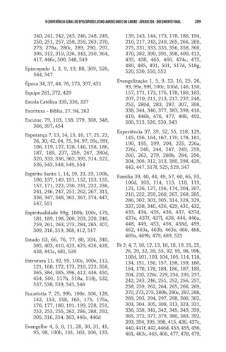 V CONFERÊNCIA GERAL DO EPISCOPADO LATINO-AMERICANO E DO CARIBE - aparecida - DOCUMENTO FINAL   289    


    240, 241, 242, 243, 246, 248, 249,                         139, 143, 144, 173, 178, 186, 194,
    250, 251, 257, 258, 259, 263, 270,                         210, 217, 243, 249, 265, 266, 269,
    273, 278a, 280c, 289, 290, 297,                            275, 331, 333, 335, 356, 358, 360,
    305, 312, 319, 336, 343, 350, 364,                         370, 382, 390, 391, 398, 400, 413,
    417, 446c, 500, 548, 549                                   435, 438, 465, 466, 474c, 475,
                                                               480, 485, 491, 501, 517d, 518g,
Episcopado 1, 3, 9, 19, 88, 369, 526,
                                                               520, 530, 550, 552
    544, 547
                                                         Evangelização 1, 5, 9, 13, 16, 25, 26,
Época 34, 37, 44, 76, 173, 397, 451
                                                            93, 99e, 99f, 100c, 100d, 146, 150,
Equipe 281, 372, 429                                        157, 171, 173, 176, 178, 180, 183,
                                                            207, 210, 211, 213, 217, 237, 248,
Escola Católica 335, 336, 337                               252, 280d, 283, 287, 307, 308,
Escritura – Bíblia, 27, 94, 262                             338, 344, 346, 377, 383, 398, 418,
                                                            419, 446b, 476, 477, 488, 492,
Escutar, 79, 103, 158, 279, 308, 348,                       500, 513, 526, 530, 543
   366, 397, 454
                                                         Experiência 37, 39, 52, 55, 118, 129,
Esperança 7, 13, 14, 15, 16, 17, 21, 22,                    145, 156, 164, 167, 170, 178, 181,
   26, 30, 42, 64, 75, 94, 97, 99c, 99f,                    190, 195, 199, 204, 225, 226a,
   106, 119, 127, 128, 146, 158, 186,                       226c, 240, 244, 247, 249, 259,
   187, 189, 237, 259, 267, 280d,                           260, 263, 279, 280b, 284, 290,
   320, 333, 336, 362, 395, 514, 522,                       304, 308, 312, 313, 380, 398, 420,
   536, 543, 548, 549, 554                                  442, 447, 517f, 525, 529, 547
Espírito Santo 1, 14, 19, 23, 33, 100h,
                                                         Família 39, 40, 44, 49, 57, 60, 65, 93,
   106, 137, 149, 151, 152, 153, 155,
                                                            100d, 103, 114, 115, 118, 119,
   157, 171, 222, 230, 231, 232, 236,
                                                            121, 126, 127, 156, 174, 204, 207,
   241, 246, 247, 251, 262, 267, 311,
                                                            210, 252, 259, 260, 267, 268, 285,
   336, 347, 348, 363, 367, 374, 447,
                                                            286, 302, 303, 305, 314, 328, 329,
   547, 551
                                                            337, 338, 340, 426, 429, 431, 432,
Espiritualidade 99g, 100b, 100c, 179,                       433, 434, 435, 436, 437, 437d,
   181, 189, 198, 200, 203, 220, 240,                       437e, 437f, 437l, 438, 444, 446a,
   259, 261, 263, 273, 284, 285, 307,                       448, 449, 453, 456, 458d, 459,
   309, 316, 319, 368, 412, 517                             462, 463a, 463b, 463e, 466, 468,
                                                            469a, 469h, 479, 489, 525
Estado 63, 66, 76, 77, 80, 334, 340,
    385, 403, 410, 423, 425, 426, 428,                   Fé 2, 4, 7, 10, 12, 13, 16, 18, 19, 21, 25,
    438, 441c, 481, 539                                      26, 29, 32, 39, 55, 92, 95, 98, 99b,
                                                             100d, 101, 103, 104, 105, 114, 118,
Estrutura 11, 92, 95, 100c, 100e, 112,                       134, 151, 156, 157, 158, 159, 160,
    121, 168, 172, 173, 210, 223, 358,                       164, 170, 178, 184, 186, 187, 189,
    365, 384, 385, 396, 412, 446, 450,                       204, 210, 226c, 229, 234, 235, 237,
    454, 501, 517h, 518a, 518j, 532,                         242, 243, 246, 251, 252, 256, 257,
    537, 538, 539, 543, 546                                  258, 259, 262, 264, 265, 266, 269,
Eucaristia 7, 25, 99b, 100e, 106, 128,                       270, 273, 275, 280b, 280c, 287, 288,
   142, 153, 158, 165, 175, 175a,                            289, 293, 294, 297, 298, 300, 302,
   176, 177, 180, 191, 199, 228, 251,                        303, 304, 305, 308, 313, 323, 331,
   252, 253, 255, 262, 286, 288, 292,                        336, 338, 341, 342, 345, 349, 359,
   305, 316, 354, 363, 446c, 446d                            365, 372, 377, 379, 380, 383, 392,
                                                             393, 394, 395, 398, 415, 436, 437c,
Evangelho 4, 5, 8, 11, 28, 30, 31, 41,                       440, 441f, 442, 446d, 453, 455, 456,
   95, 98, 100h, 101, 103, 106, 133,                         461, 463c, 465, 466, 477, 478, 479,
 
