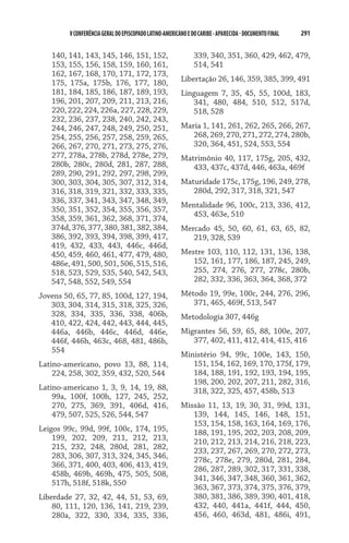 V CONFERÊNCIA GERAL DO EPISCOPADO LATINO-AMERICANO E DO CARIBE - aparecida - DOCUMENTO FINAL   291    


   140, 141, 143, 145, 146, 151, 152,                          339, 340, 351, 360, 429, 462, 479,
   153, 155, 156, 158, 159, 160, 161,                          514, 541
   162, 167, 168, 170, 171, 172, 173,
   175, 175a, 175b, 176, 177, 180,                       Libertação 26, 146, 359, 385, 399, 491
   181, 184, 185, 186, 187, 189, 193,                    Linguagem 7, 35, 45, 55, 100d, 183,
   196, 201, 207, 209, 211, 213, 216,                       341, 480, 484, 510, 512, 517d,
   220, 222, 224, 226a, 227, 228, 229,                      518, 528
   232, 236, 237, 238, 240, 242, 243,
   244, 246, 247, 248, 249, 250, 251,                    Maria 1, 141, 261, 262, 265, 266, 267,
   254, 255, 256, 257, 258, 259, 265,                       268, 269, 270, 271, 272, 274, 280b,
   266, 267, 270, 271, 273, 275, 276,                       320, 364, 451, 524, 553, 554
   277, 278a, 278b, 278d, 278e, 279,                     Matrimônio 40, 117, 175g, 205, 432,
   280b, 280c, 280d, 281, 287, 288,                         433, 437c, 437d, 446, 463a, 469f
   289, 290, 291, 292, 297, 298, 299,
   300, 303, 304, 305, 307, 312, 314,                    Maturidade 175c, 175g, 196, 249, 278,
   316, 318, 319, 321, 332, 333, 335,                       280d, 292, 317, 318, 321, 547
   336, 337, 341, 343, 347, 348, 349,
                                                         Mentalidade 96, 100c, 213, 336, 412,
   350, 351, 352, 354, 355, 356, 357,
                                                           453, 463e, 510
   358, 359, 361, 362, 368, 371, 374,
   374d, 376, 377, 380, 381, 382, 384,                   Mercado 45, 50, 60, 61, 63, 65, 82,
   386, 392, 393, 394, 398, 399, 417,                       219, 328, 539
   419, 432, 433, 443, 446c, 446d,
   450, 459, 460, 461, 477, 479, 480,                    Mestre 103, 110, 112, 131, 136, 138,
   486e, 491, 500, 501, 506, 515, 516,                      152, 161, 177, 186, 187, 245, 249,
   518, 523, 529, 535, 540, 542, 543,                       255, 274, 276, 277, 278c, 280b,
   547, 548, 552, 549, 554                                  282, 332, 336, 363, 364, 368, 372

Jovens 50, 65, 77, 85, 100d, 127, 194,                   Método 19, 99e, 100c, 244, 276, 296,
   303, 304, 314, 315, 318, 325, 326,                       371, 465, 469f, 513, 547
   328, 334, 335, 336, 338, 406b,                        Metodologia 307, 446g
   410, 422, 424, 442, 443, 444, 445,
   446a, 446b, 446c, 446d, 446e,                         Migrantes 56, 59, 65, 88, 100e, 207,
   446f, 446h, 463c, 468, 481, 486h,                        377, 402, 411, 412, 414, 415, 416
   554
                                                         Ministério 94, 99c, 100e, 143, 150,
Latino-americano, povo 13, 88, 114,                         151, 154, 162, 169, 170, 175f, 179,
    224, 258, 302, 359, 432, 520, 544                       184, 188, 191, 192, 193, 194, 195,
                                                            198, 200, 202, 207, 211, 282, 316,
Latino-americano 1, 3, 9, 14, 19, 88,                       318, 322, 325, 457, 458b, 513
    99a, 100f, 100h, 127, 245, 252,
    270, 275, 369, 391, 406d, 416,                       Missão 11, 13, 19, 30, 31, 99d, 131,
    479, 507, 525, 526, 544, 547                            139, 144, 145, 146, 148, 151,
                                                            153, 154, 158, 163, 164, 169, 176,
Leigos 99c, 99d, 99f, 100c, 174, 195,                       188, 191, 195, 202, 203, 208, 209,
    199, 202, 209, 211, 212, 213,                           210, 212, 213, 214, 216, 218, 223,
    215, 232, 248, 280d, 281, 282,                          233, 237, 267, 269, 270, 272, 273,
    283, 306, 307, 313, 324, 345, 346,
                                                            278c, 278e, 279, 280d, 281, 284,
    366, 371, 400, 403, 406, 413, 419,
                                                            286, 287, 289, 302, 317, 331, 338,
    458b, 469b, 469h, 475, 505, 508,
                                                            341, 346, 347, 348, 360, 361, 362,
    517h, 518f, 518k, 550
                                                            363, 367, 373, 374, 375, 376, 379,
Liberdade 27, 32, 42, 44, 51, 53, 69,                       380, 381, 386, 389, 390, 401, 418,
    80, 111, 120, 136, 141, 219, 239,                       432, 440, 441a, 441f, 444, 450,
    280a, 322, 330, 334, 335, 336,                          456, 460, 463d, 481, 486i, 491,
 