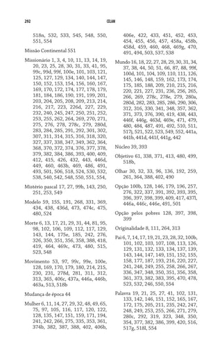 292                                         CELAM


      518n, 532, 533, 545, 548, 550,                406e, 422, 433, 451, 452, 453,
      551, 554                                      454, 455, 456, 457, 458a, 458b,
                                                    458d, 459, 460, 468, 469g, 470,
Missão Continental 551                              491, 494, 503, 537, 538
Missionário 1, 3, 4, 10, 11, 13, 14, 19,        Mundo 16, 18, 22, 27, 28, 29, 30, 31, 34,
   20, 23, 25, 28, 30, 31, 33, 41, 95,            37, 38, 44, 50, 51, 66, 87, 88, 99f,
   99c, 99d, 99f, 100e, 101, 103, 121,            100d, 101, 104, 109, 110, 111, 126,
   125, 127, 129, 134, 140, 144, 147,             145, 146, 148, 159, 162, 173, 174,
   150, 152, 153, 154, 156, 160, 167,             175, 185, 188, 209, 210, 215, 216,
   169, 170, 172, 174, 177, 178, 179,             220, 221, 227, 231, 236, 256, 265,
   181, 184, 186, 190, 191, 199, 201,             266, 269, 278c, 278e, 279, 280a,
   203, 204, 205, 208, 209, 213, 214,             280d, 282, 283, 285, 286, 290, 306,
   216, 217, 223, 226d, 227, 229,                 312, 316, 330, 341, 348, 357, 362,
   232, 240, 245, 247, 250, 251, 252,             371, 373, 376, 390, 419, 438, 443,
   253, 255, 262, 264, 269, 270, 271,             446f, 446g, 463d, 469e, 471, 479,
   275, 276, 278, 278c, 279, 280d,                480, 484, 487, 491, 492, 510, 511,
   283, 284, 285, 291, 292, 301, 302,             517j, 521, 522, 523, 549, 552, 441a,
   307, 311, 314, 315, 316, 318, 320,             441b, 441d, 441f, 441g, 442
   327, 337, 338, 347, 349, 362, 364,
   368, 370, 372, 374, 376, 377, 378,           Núcleo 39, 393
   379, 382, 384, 386, 393, 400, 409,           Objetivo 61, 338, 371, 413, 480, 499,
   412, 415, 426, 432, 443, 446d,                  518b,
   449, 460, 463b, 469, 486, 491,
   493, 501, 506, 518, 524, 530, 532,           Olhar 30, 32, 33, 96, 136, 192, 259,
   538, 540, 542, 548, 550, 551, 554,              261, 364, 388, 402, 490
Mistério pascal 17, 27, 99b, 143, 250,          Opção 100b, 128, 146, 179, 196, 257,
   251, 253, 549                                   276, 322, 337, 391, 392, 393, 395,
                                                   396, 397, 398, 399, 409, 417, 437l,
Modelo 59, 155, 191, 268, 331, 369,                446a, 446c, 446e, 491, 501
  434, 438, 436d, 473, 474c, 475,
  480, 524                                      Opção pelos pobres 128, 397, 398,
                                                   399
Morte 6, 13, 17, 21, 29, 31, 44, 81, 95,
   98, 102, 106, 109, 112, 117, 129,            Originalidade 8, 111, 264, 313
   143, 144, 175e, 185, 242, 276,
                                                Pai 6, 7, 14, 17, 19, 21, 23, 28, 32, 100b,
   326, 350, 351, 356, 358, 388, 418,
                                                    101, 102, 103, 107, 108, 113, 126,
   419, 464, 469c, 473, 480, 515,
                                                    129, 131, 132, 133, 134, 137, 139,
   523, 548
                                                    143, 144, 147, 149, 151, 152, 155,
Movimento 53, 97, 99c, 99e, 100e,                   158, 177, 187, 193, 216, 220, 227,
  128, 169, 170, 179, 180, 214, 215,                241, 248, 249, 255, 258, 266, 267,
  230, 231, 278d, 281, 311, 312,                    336, 347, 348, 350, 351, 356, 358,
  313, 365, 406c, 437a, 446a, 446b,                 361, 373, 382, 383, 395, 470, 478,
  463a, 513, 518b                                   523, 532, 246, 550, 554
Mudança de época 44                             Palavra 19, 21, 25, 27, 41, 102, 131,
                                                    133, 142, 146, 151, 152, 165, 167,
Mulher 6, 11, 14, 27, 29, 32, 48, 49, 65,           172, 175, 205, 211, 235, 242, 247,
   75, 97, 105, 116, 117, 120, 122,                 248, 249, 253, 255, 266, 271, 279,
   128, 135, 147, 151, 159, 171, 194,               280c, 292, 319, 323, 348, 350,
   241, 242, 266, 275, 335, 353, 361,               354, 377, 382, 386, 399, 420, 516,
   374b, 382, 387, 388, 402, 406b,                  517g, 518l, 554
 