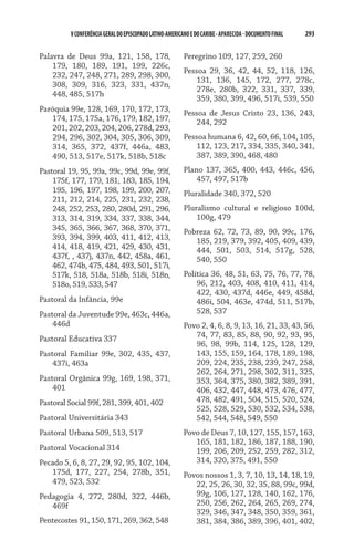 V CONFERÊNCIA GERAL DO EPISCOPADO LATINO-AMERICANO E DO CARIBE - aparecida - DOCUMENTO FINAL   293    


Palavra de Deus 99a, 121, 158, 178,                      Peregrino 109, 127, 259, 260
    179, 180, 189, 191, 199, 226c,
                                                         Pessoa 29, 36, 42, 44, 52, 118, 126,
    232, 247, 248, 271, 289, 298, 300,
                                                             131, 136, 145, 172, 277, 278c,
    308, 309, 316, 323, 331, 437n,
                                                             278e, 280b, 322, 331, 337, 339,
    448, 485, 517h
                                                             359, 380, 399, 496, 517i, 539, 550
Paróquia 99e, 128, 169, 170, 172, 173,                   Pessoa de Jesus Cristo 23, 136, 243,
   174, 175, 175a, 176, 179, 182, 197,                       244, 292
   201, 202, 203, 204, 206, 278d, 293,
   294, 296, 302, 304, 305, 306, 309,                    Pessoa humana 6, 42, 60, 66, 104, 105,
   314, 365, 372, 437f, 446a, 483,                           112, 123, 217, 334, 335, 340, 341,
   490, 513, 517e, 517k, 518b, 518c                          387, 389, 390, 468, 480
Pastoral 19, 95, 99a, 99c, 99d, 99e, 99f,                Plano 137, 365, 400, 443, 446c, 456,
    175f, 177, 179, 181, 183, 185, 194,                      457, 497, 517b
    195, 196, 197, 198, 199, 200, 207,                   Pluralidade 340, 372, 520
    211, 212, 214, 225, 231, 232, 238,
    248, 252, 253, 280, 280d, 291, 296,                  Pluralismo cultural e religioso 100d,
    313, 314, 319, 334, 337, 338, 344,                       100g, 479
    345, 365, 366, 367, 368, 370, 371,                   Pobreza 62, 72, 73, 89, 90, 99c, 176,
    393, 394, 399, 403, 411, 412, 413,                      185, 219, 379, 392, 405, 409, 439,
    414, 418, 419, 421, 429, 430, 431,                      444, 501, 503, 514, 517g, 528,
    437f, , 437j, 437n, 442, 458a, 461,                     540, 550
    462, 474b, 475, 484, 493, 501, 517i,
    517k, 518, 518a, 518b, 518i, 518n,                   Política 36, 48, 51, 63, 75, 76, 77, 78,
    518o, 519, 533, 547                                      96, 212, 403, 408, 410, 411, 414,
                                                             422, 430, 437d, 446e, 449, 458d,
Pastoral da Infância, 99e                                    486i, 504, 463e, 474d, 511, 517b,
Pastoral da Juventude 99e, 463c, 446a,                       528, 537
    446d                                                 Povo 2, 4, 6, 8, 9, 13, 16, 21, 33, 43, 56,
Pastoral Educativa 337                                      74, 77, 83, 85, 88, 90, 92, 93, 95,
                                                            96, 98, 99b, 114, 125, 128, 129,
Pastoral Familiar 99e, 302, 435, 437,                       143, 155, 159, 164, 178, 189, 198,
    437i, 463a                                              209, 224, 235, 238, 239, 247, 258,
                                                            262, 264, 271, 298, 302, 311, 325,
Pastoral Orgânica 99g, 169, 198, 371,                       353, 364, 375, 380, 382, 389, 391,
    401                                                     406, 432, 447, 448, 473, 476, 477,
Pastoral Social 99f, 281, 399, 401, 402                     478, 482, 491, 504, 515, 520, 524,
                                                            525, 528, 529, 530, 532, 534, 538,
Pastoral Universitária 343                                  542, 544, 548, 549, 550
Pastoral Urbana 509, 513, 517                            Povo de Deus 7, 10, 127, 155, 157, 163,
                                                            165, 181, 182, 186, 187, 188, 190,
Pastoral Vocacional 314                                     199, 206, 209, 252, 259, 282, 312,
Pecado 5, 6, 8, 27, 29, 92, 95, 102, 104,                   314, 320, 375, 491, 550
   175d, 177, 227, 254, 278b, 351,                       Povos nossos 1, 3, 7, 10, 13, 14, 18, 19,
   479, 523, 532                                            22, 25, 26, 30, 32, 35, 88, 99c, 99d,
Pedagogia 4, 272, 280d, 322, 446b,                          99g, 106, 127, 128, 140, 162, 176,
   469f                                                     250, 256, 262, 264, 265, 269, 274,
                                                            329, 346, 347, 348, 350, 359, 361,
Pentecostes 91, 150, 171, 269, 362, 548                     381, 384, 386, 389, 396, 401, 402,
 