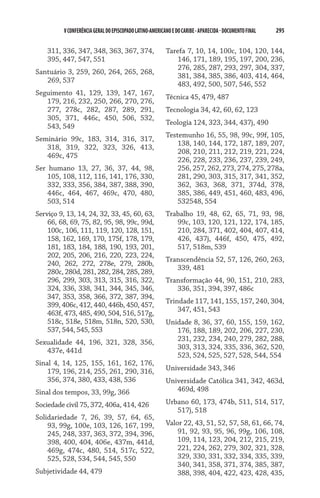 V CONFERÊNCIA GERAL DO EPISCOPADO LATINO-AMERICANO E DO CARIBE - aparecida - DOCUMENTO FINAL   295    


    311, 336, 347, 348, 363, 367, 374,                    Tarefa 7, 10, 14, 100c, 104, 120, 144,
    395, 447, 547, 551                                        146, 171, 189, 195, 197, 200, 236,
                                                              276, 285, 287, 293, 297, 304, 337,
Santuário 3, 259, 260, 264, 265, 268,
                                                              381, 384, 385, 386, 403, 414, 464,
   269, 537
                                                              483, 492, 500, 507, 546, 552
Seguimento 41, 129, 139, 147, 167,
                                                          Técnica 45, 479, 487
   179, 216, 232, 250, 266, 270, 276,
   277, 278c, 282, 287, 289, 291,                         Tecnologia 34, 42, 60, 62, 123
   305, 371, 446c, 450, 506, 532,
                                                          Teologia 124, 323, 344, 437j, 490
   543, 549
                                                          Testemunho 16, 55, 98, 99c, 99f, 105,
Seminário 99c, 183, 314, 316, 317,
                                                              138, 140, 144, 172, 187, 189, 207,
   318, 319, 322, 323, 326, 413,
                                                              208, 210, 211, 212, 219, 221, 224,
   469c, 475
                                                              226, 228, 233, 236, 237, 239, 249,
Ser humano 13, 27, 36, 37, 44, 98,                            256, 257, 262, 273, 274, 275, 278a,
    105, 108, 112, 116, 141, 176, 330,                        281, 290, 303, 315, 317, 341, 352,
    332, 333, 356, 384, 387, 388, 390,                        362, 363, 368, 371, 374d, 378,
    446c, 464, 467, 469c, 470, 480,                           385, 386, 449, 451, 460, 483, 496,
    503, 514                                                  532548, 554
Serviço 9, 13, 14, 24, 32, 33, 45, 60, 63,                Trabalho 19, 48, 62, 65, 71, 93, 98,
    66, 68, 69, 75, 82, 95, 98, 99c, 99d,                    99c, 103, 120, 121, 122, 174, 185,
    100c, 106, 111, 119, 120, 128, 151,                      210, 284, 371, 402, 404, 407, 414,
    158, 162, 169, 170, 175f, 178, 179,                      426, 437j, 446f, 450, 475, 492,
    181, 183, 184, 188, 190, 193, 201,                       517, 518m, 539
    202, 205, 206, 216, 220, 223, 224,
                                                          Transcendência 52, 57, 126, 260, 263,
    240, 262, 272, 278e, 279, 280b,
                                                             339, 481
    280c, 280d, 281, 282, 284, 285, 289,
    296, 299, 303, 313, 315, 316, 322,                    Transformação 44, 90, 151, 210, 283,
    324, 336, 338, 341, 344, 345, 346,                       336, 351, 394, 397, 486c
    347, 353, 358, 366, 372, 387, 394,
                                                          Trindade 117, 141, 155, 157, 240, 304,
    399, 406c, 412, 440, 446b, 450, 457,
                                                              347, 451, 543
    463f, 473, 485, 490, 504, 516, 517g,
    518c, 518e, 518m, 518n, 520, 530,                     Unidade 8, 36, 37, 60, 155, 159, 162,
    537, 544, 545, 553                                       176, 188, 189, 202, 206, 227, 230,
Sexualidade 44, 196, 321, 328, 356,                          231, 232, 234, 240, 279, 282, 288,
   437e, 441d                                                303, 313, 324, 335, 336, 362, 520,
                                                             523, 524, 525, 527, 528, 544, 554
Sinal 4, 14, 125, 155, 161, 162, 176,
    179, 196, 214, 255, 261, 290, 316,                    Universidade 343, 346
    356, 374, 380, 433, 438, 536                          Universidade Católica 341, 342, 463d,
Sinal dos tempos, 33, 99g, 366                               469d, 498

Sociedade civil 75, 372, 406a, 414, 426                   Urbano 60, 173, 474b, 511, 514, 517,
                                                             517j, 518
Solidariedade 7, 26, 39, 57, 64, 65,
    93, 99g, 100e, 103, 126, 167, 199,                    Valor 22, 43, 51, 52, 57, 58, 61, 66, 74,
    245, 248, 337, 363, 372, 394, 396,                        91, 92, 93, 95, 96, 99g, 106, 108,
    398, 400, 404, 406e, 437m, 441d,                          109, 114, 123, 204, 212, 215, 219,
    469g, 474c, 480, 514, 517c, 522,                          221, 224, 262, 279, 302, 321, 328,
    525, 528, 534, 544, 545, 550                              329, 330, 331, 332, 334, 335, 339,
                                                              340, 341, 358, 371, 374, 385, 387,
Subjetividade 44, 479                                         388, 398, 404, 422, 423, 428, 435,
 