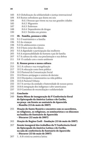 300                                 CELAM


183	    8.5 Globalização da solidariedade e justiça internacional
184	    8.6 Rostos sofredores que doem em nós
184	    	    8.6.1 Pessoas que vivem na rua nas grandes cidades
185	    	    8.6.2	 Migrantes
187	    	    8.6.3	 Enfermos
188	    	    8.6.4	 Dependentes de drogas
190	    	    8.6.5	 Detidos em prisões
193	    Ix.	 Família, pessoas e vida
193	    9.1 O matrimônio e a família
196	    9.2 As crianças
198	    9.3 Os adolescentes e jovens
201	    9.4 O bem-estar dos idosos
202	    9.5 A dignidade e participação das mulheres
205	    9.6 A responsabilidade do homem e pai de família
207	    9.7 A cultura da vida: sua proclamação e sua defesa
211	    9.8  O cuidado com o meio-ambiente
215	    X. Nossos povos e nossa cultura
215	    10.1	A cultura e sua evangelização
217	    10.2	A educação como bem público
218	    10.3	Pastoral da Comunicação Social
221	    10.4	Novos areópagos e centros de decisão
224	    10.5	Discípulos e missionários na vida pública
226	    10.6	A Pastoral Urbana
232	    10.7	A serviço da unidade e fraternidade de nossos povos
235	    10.8	A integração dos indígenas e afro-americanos
237	    10.9 Caminhos de reconciliação e solidariedade
243	    Conclusão
249	    Santa Missa de inauguração da V Conferência Geral
	       do Episcopado da América Latina e do Caribe,
	       na praça em frente ao santuário de Aparecida
	       – Homilia (13 de maio de 2007)
255 	   Oração do Santo Rosário e encontro com os sacerdotes,
	       os religiosos, as religiosas, os seminaristas e os diáconos
	       na basílica do Santuário de Aparecida
	       – Discurso (12 maio de 2007)
263	    Oração do Regina Coeli - Saudação (13 de maio de 2007)
267	    Sessão inaugural dos trabalhos da V Conferência Geral
	       do Episcopado da América Latina e do Caribe,
	       na sala de conferência do Santuário de Aparecida
	       – Discurso (13 de maio de 2007)
267	    1.	 A fé cristã na américa latina
 