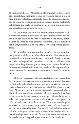 34                             CELAM


de muitas mulheres.   Algumas, desde crianças e adolescentes,
são submetidas a múltiplas formas de violência dentro e fora de
casa: tráfico, violação, escravização e assédio sexual; desigualda-
des na esfera do trabalho, da política e da economia; exploração
publicitária por parte de muitos meios de comunicação social
que as tratam como objeto de lucro.
     49. As mudanças culturais modificaram os papéis tradi-
cionais de homens e mulheres, que procuram desenvolver no-
vas atitudes e estilos de suas respectivas identidades, poten-
cializando todas as suas dimensões humanas na convivência
cotidiana, na família e na sociedade, às vezes por vias equivo-
cadas.
     50. A avidez do mercado descontrola o desejo de crian-
ças, jovens e adultos. A publicidade conduz ilusoriamente a
mundos distantes e maravilhosos, onde todo desejo pode ser
satisfeito pelos produtos que têm caráter eficaz, efêmero e até
messiânico. Legitima-se que os desejos se tornem felicidade.
Como só se necessita do imediato, a felicidade se pretende al-
cançar através do bem-estar econômico e da satisfação hedo-
nista.
     51. As novas gerações são as mais afetadas por essa cultura
do consumo em suas aspirações pessoais profundas. Crescem
na lógica do individualismo pragmático e narcisista, que des-
perta nelas mundos imaginários especiais de liberdade e igual-
dade. Afirmam o presente porque o passado perdeu relevância
diante de tantas exclusões sociais, políticas e econômicas. Para
elas o  futuro é incerto. Assim mesmo, participam da lógica da
vida como espetáculo, considerando o corpo como ponto de
referência de sua realidade presente. Têm nova atração pelas
sensações e crescem na grande maioria sem referência aos va-
lores e instâncias religiosas.  Em meio à realidade de mudança
cultural, emergem novos sujeitos, com novos estilos de vida,
maneiras de pensar, de sentir, de perceber e com novas formas
de se relacionar. São produtores e atores da nova cultura.
 