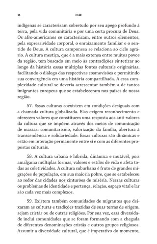 36                             CELAM


indígenas se caracterizam sobretudo por seu apego profundo à
terra, pela vida comunitária e por uma certa procura de Deus.
Os afro-americanos se caracterizam, entre outros elementos,
pela expressividade corporal, o enraizamento familiar e o sen-
tido de Deus. A cultura camponesa se relaciona ao ciclo agrá-
rio. A cultura mestiça, que é a mais extensa entre muitos povos
da região, tem buscado em meio às contradições sintetizar ao
longo da história essas múltiplas fontes culturais originárias,
facilitando o diálogo das respectivas cosmovisões e permitindo
sua convergência em uma história compartilhada. A essa com-
plexidade cultural se deveria acrescentar também a de tantos
imigrantes europeus que se estabeleceram nos países de nossa
região.
     57. Essas culturas coexistem em condições desiguais com
a chamada cultura globalizada. Elas exigem reconhecimento e
oferecem valores que constituem uma resposta aos anti-valores
da cultura que se impõem através dos meios de comunicação
de massas: comunitarismo, valorização da família, abertura à
transcendência e solidariedade. Essas culturas são dinâmicas e
estão em interação permanente entre si e com as diferentes pro-
postas culturais.
     58. A cultura urbana é híbrida, dinâmica e mutável, pois
amalgama múltiplas formas, valores e estilos de vida e afeta to-
das as coletividades. A cultura suburbana é fruto de grandes mi-
grações de população, em sua maioria pobre, que se estabeleceu
ao redor das cidades nos cinturões de miséria. Nessas culturas
os problemas de identidade e pertença, relação, espaço vital e lar
são cada vez mais complexos.
     59. Existem também comunidades de migrantes que dei-
xaram as culturas e tradições trazidas de suas terras de origem,
sejam cristãs ou de outras religiões. Por sua vez, essa diversida-
de inclui comunidades que se foram formando com a chegada
de diferentes denominações cristãs e outros grupos religiosos.
Assumir a diversidade cultural, que é imperativo do momento,
 