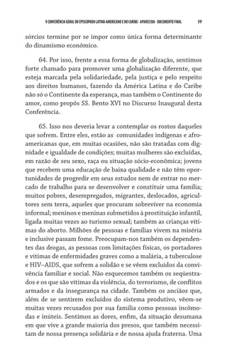V CONFERÊNCIA GERAL DO EPISCOPADO LATINO-AMERICANO E DO CARIBE - aparecida - DOCUMENTO FINAL   39    


sórcios termine por se impor como única forma determinante
do dinamismo econômico.

     64. Por isso, frente a essa forma de globalização, sentimos
forte chamado para promover uma globalização diferente, que
esteja marcada pela solidariedade, pela justiça e pelo respeito
aos direitos humanos, fazendo da América Latina e do Caribe
não só o Continente da esperança, mas também o Continente do
amor, como propôs SS. Bento XVI no Discurso Inaugural desta
Conferência.

      65. Isso nos deveria levar a contemplar os rostos daqueles
que sofrem. Entre eles, estão as  comunidades indígenas e afro-
americanas que, em muitas ocasiões, não são tratadas com dig-
nidade e igualdade de condições; muitas mulheres são excluí­das,
em razão de seu sexo, raça ou situação sócio-econômica; jovens
que recebem uma educação de baixa qualidade e não têm opor-
tunidades de progredir em seus estudos nem de entrar no mer-
cado de trabalho para se desenvolver e constituir uma família;
muitos pobres, desempregados, migrantes, deslocados, agricul-
tores sem terra, aqueles que procuram sobreviver na economia
informal; meninos e meninas submetidos à prostituição infantil,
ligada muitas vezes ao turismo sexual; também as crianças víti-
mas do aborto. Milhões de pessoas e famílias vivem na miséria
e inclusive passam fome. Preocupam-nos também os dependen-
tes das drogas, as pessoas com limitações físicas, os portadores
e vítimas de enfermidades graves como a malária, a tuberculose
e HIV–AIDS, que sofrem a solidão e se vêem excluí­dos da convi-
vência familiar e social. Não esquecemos também os seqüestra-
dos e os que são vítimas da violência, do terrorismo, de conflitos
armados e da insegurança na cidade. Também os anciãos que,
além de se sentirem excluídos do sistema produtivo, vêem-se
muitas vezes recusados por sua família como pessoas incômo-
das e inúteis. Sentimos as dores, enfim, da situação desumana
em que vive a grande maioria dos presos, que também necessi-
tam de nossa presença solidária e de nossa ajuda fraterna. Uma
 
