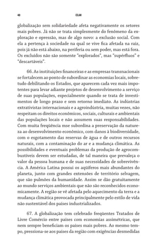 40                             CELAM


globalização sem solidariedade afeta negativamente os setores
mais pobres. Já não se trata simplesmente do fenômeno da ex-
ploração e opressão, mas de algo novo: a exclusão social. Com
ela a pertença à sociedade na qual se vive fica afetada na raiz,
pois já não está abaixo, na periferia ou sem poder, mas está fora.
Os excluídos não são somente “explorados”, mas “supér­fluos” e
“descartáveis”.

     66. As instituições financeiras e as empresas transnacionais
se fortalecem ao ponto de subordinar as economias locais, sobre-
tudo debilitando os Estados, que aparecem cada vez mais impo-
tentes para levar adiante projetos de desenvolvimento a serviço
de suas populações, especialmente quando se trata de investi-
mentos de longo prazo e sem retorno imediato. As indústrias
extrativistas internacionais e a agroindústria, muitas vezes, não
respeitam os direitos econômicos, sociais, culturais e ambientais
das populações locais e não assumem suas responsabilidades.
Com muita freqüência mse subordina a preservação da nature-
za ao desenvolvimento econômico, com danos à biodiversidade,
com o esgotamento das reservas de água e de outros recursos
naturais, com a contaminação do ar e a mudança climática. As
possibilidades e eventuais problemas da produção de agrocom-
bustíveis devem ser estudadas, de tal maneira que prevaleça o
valor da pessoa humana e de suas necessidades de sobrevivên-
cia. A América Latina possui os aqüíferos mais abundantes do
planeta, junto com grandes extensões de território selvagem,
que são pulmões da humanidade. Assim se dão gratuitamente
ao mundo serviços ambientais que não são reconhecidos econo-
micamente. A região se vê afetada pelo aquecimento da terra e a
mudança climática provocada principalmente pelo estilo de vida
não sustentável dos países industrializados.

     67. A globalização tem celebrado freqüentes Tratados de
Livre Comércio entre países com economias assimétricas, que
nem sempre beneficiam os países mais pobres. Ao mesmo tem-
po, pressiona-se aos países da região com exigências desmedidas
 