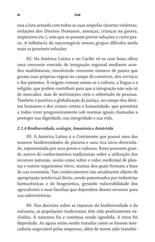 46                             CELAM


nua a luta armada com todas as suas seqüelas (mortes violentas,
violações dos Direitos Humanos, ameaças, crianças na guerra,
seqüestros etc.), sem que se possam prever soluções a curto pra-
zo. A influência do narconegócio nesses grupos dificulta ainda
mais as possíveis soluções.

      82. Na América Latina e no Caribe vê-se com bons olhos
uma crescente vontade de integração regional mediante acor-
dos multilaterais, envolvendo crescente número de países que
geram suas próprias regras no campo do comércio, dos serviços
e das patentes. À origem comum unem-se a cultura, a língua e a
religião, que podem contribuir para que a integração não seja só
de mercados, mas de instituições civis e sobretudo de pessoas.
Também é positiva a globalização da justiça, no campo dos direi-
tos humanos e dos crimes contra a humanidade, que permitirá
a todos viver progressivamente sob normas iguais chamadas a
proteger sua dignidade, sua integridade e sua vida.

2.1.4 Biodiversidade, ecologia, Amazônia e Antártida
     83. A América Latina é o Continente que possui uma das
maiores biodiversidades do planeta e uma rica sócio-diversida-
de, representada por seus povos e culturas. Estes possuem gran-
de acervo de conhecimentos tradicionais sobre a utilização dos
recursos naturais, assim como sobre o valor medicinal de plan-
tas e outros organismos vivos, muitos dos quais formam a base
de sua economia. Tais conhecimentos são atualmente objeto de
apropriação intelectual ilícita, sendo patenteados por indústrias
farmacêuticas e de biogenética, gerando vulnerabilidade dos
agricultores e suas famílias que dependem desses recursos para
sua sobrevivência.

     84. Nas decisões sobre as riquezas da biodiversidade e da
natureza, as populações tradicionais têm sido praticamente ex-
cluídas. A natureza foi e continua sendo agredida. A terra foi
depredada. As águas estão sendo tratadas como se fossem mer-
cadoria negociável pelas empresas, além de terem sido transfor-
 