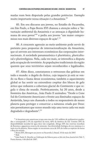 V CONFERÊNCIA GERAL DO EPISCOPADO LATINO-AMERICANO E DO CARIBE - aparecida - DOCUMENTO FINAL   47    


madas num bem disputado pelas grandes potências. Exemplo
muito importante nessa situação é a Amazônia.29

     85. Em seu discurso aos jovens, no Estádio do Pacaembu,
em São Paulo, o Papa Bento XVI chamou a atenção sobre a “de-
vastação ambiental da Amazônia e as ameaças à dignidade hu-
mana de seus povos”30 e pediu aos jovens “um maior compro-
misso nos mais diversos espaços de ação”.31

      86. A crescente agressão ao meio-ambiente pode servir de
pretexto para propostas de internacionalização da Amazônia,
que só servem aos interesses econômicos das corporações inter-
nacionais. A sociedade panamazõnica é pluriétnica, pluricultu-
ral e plurirreligiosa. Nela, cada vez mais, se intensifica a disputa
pela ocupação do território. As populações tradicionais da região
querem que seus territórios sejam reconhecidos e legalizados.

     87. Além disso, constatamos o retrocesso das geleiras em
todo o mundo: o degelo do Ártico, cujo impacto já está se ven-
do na flora e fauna desse ecossistema; também o aquecimento
global se faz sentir no estrondoso crepitar dos blocos de gelo
ártico que reduzem a cobertura glacial do Continente e que re-
gula o clima do mundo. Profeticamente, há 20 anos, desde a
fronteira das Américas, João Paulo II assinalou: “Desde o Cone
Sul do Continente Americano e frente aos ilimitados espaços da
Antártida, lanço um chamado a todos os responsáveis de nosso
planeta para proteger e conservar a natureza criada por Deus:
não permitamos que nosso mundo seja uma terra cada vez mais
degradada e degradante”.32

     29
        A Amazônia pan-americana ocupa uma área de 7,01 milhões de quilômetros quadra-
dos e corresponde a 5% da superfície da terra, 40% da América do Sul. Contém 20% da
disponibilidade mundial de água doce não congelada. Abriga 34% das reservas mundiais
de florestas e gigantesca reserva de minerais. Sua diversidade biológica de eco-sistemas é a
mais rica do planeta. Nessa região se encontram cerca de 30% de todas as espécies da fauna
e flora do mundo.
     30
        Bento XVI, Mensagem aos jovens no Pacaembu 2; Brasil, 10 de maio de 2007.
     31
        Ibid.
     32
       João Paulo II, Homilia na Celebração da Palavra para os fiéis da Zona Austral do Chile 7;
Punta Arenas, 4 de abril de 1987.
 