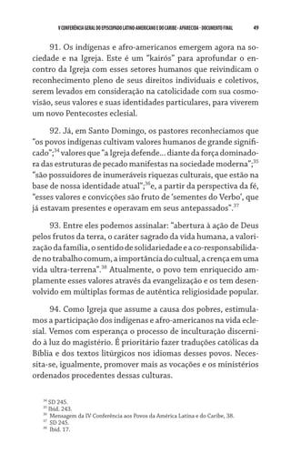 V CONFERÊNCIA GERAL DO EPISCOPADO LATINO-AMERICANO E DO CARIBE - aparecida - DOCUMENTO FINAL   49    


     91. Os indígenas e afro-americanos emergem agora na so-
ciedade e na Igreja. Este é um “kairós” para aprofundar o en-
contro da Igreja com esses setores humanos que reivindicam o
reconhecimento pleno de seus direitos individuais e coletivos,
serem levados em consideração na catolicidade com sua cosmo-
visão, seus valores e suas identidades particulares, para viverem
um novo Pentecostes eclesial.

      92. Já, em Santo Domingo, os pastores reconhecíamos que
“os povos indígenas cultivam valores humanos de grande signifi-
cado”;34 valores que “a Igreja defende... diante da força dominado-
ra das estruturas de pecado manifestas na sociedade moderna”;35
“são possuidores de inumeráveis riquezas culturais, que estão na
base de nossa identidade atual”;36e, a partir da perspectiva da fé,
“esses valores e convicções são fruto de ‘sementes do Verbo’, que
já estavam presentes e operavam em seus antepassados”.37

     93. Entre eles podemos assinalar: “abertura à ação de Deus
pelos frutos da terra, o caráter sagrado da vida humana, a valori-
zação da família, o sentido de solidariedade e a co-responsabilida-
de no trabalho comum, a importância do cultual, a crença em uma
vida ultra-terrena”.38 Atualmente, o povo tem enriquecido am-
plamente esses valores através da evangelização e os tem desen-
volvido em múltiplas formas de autêntica religiosidade popular.
      94. Como Igreja que assume a causa dos pobres, estimula-
mos a participação dos indígenas e afro-americanos na vida ecle-
sial. Vemos com esperança o processo de inculturação discerni-
do à luz do magistério. É prioritário fazer traduções católicas da
Bíblia e dos textos litúrgicos nos idiomas desses povos. Neces-
sita-se, igualmente, promover mais as vocações e os ministérios
ordenados procedentes dessas culturas.

   34
      SD 245.
   35
      Ibid. 243.
   36
       Mensagem da IV Conferência aos Povos da América Latina e do Caribe, 38.
   37
       SD 245.
   38
       Ibid. 17.
 