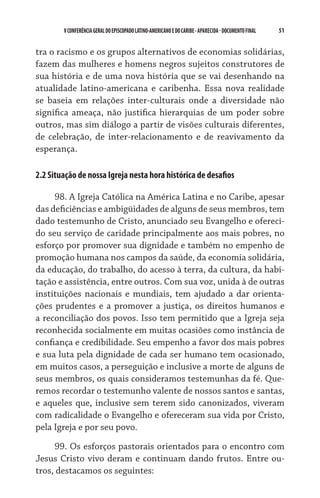 V CONFERÊNCIA GERAL DO EPISCOPADO LATINO-AMERICANO E DO CARIBE - aparecida - DOCUMENTO FINAL   51    


tra o racismo e os grupos alternativos de economias solidárias,
fazem das mulheres e homens negros sujeitos construtores de
sua história e de uma nova história que se vai desenhando na
atualidade latino-americana e caribenha. Essa nova realidade
se baseia em relações inter-culturais onde a diversidade não
significa ameaça, não justifica hierarquias de um poder sobre
outros, mas sim diálogo a partir de visões culturais diferentes,
de celebração, de inter-relacionamento e de reavivamento da
esperança.

2.2 Situação de nossa Igreja nesta hora histórica de desafios

     98. A Igreja Católica na América Latina e no Caribe, apesar
das deficiências e ambigüidades de alguns de seus membros, tem
dado testemunho de Cristo, anunciado seu Evangelho e ofereci-
do seu serviço de caridade principalmente aos mais pobres, no
esforço por promover sua dignidade e também no empenho de
promoção humana nos campos da saúde, da economia solidária,
da educação, do trabalho, do acesso à terra, da cultura, da habi-
tação e assistência, entre outros. Com sua voz, unida à de outras
instituições nacionais e mundiais, tem ajudado a dar orienta-
ções prudentes e a promover a justiça, os direitos humanos e
a reconciliação dos povos. Isso tem permitido que a Igreja seja
reconhecida socialmente em muitas ocasiões como instância de
confiança e credibilidade. Seu empenho a favor dos mais pobres
e sua luta pela dignidade de cada ser humano tem ocasionado,
em muitos casos, a perseguição e inclusive a morte de alguns de
seus membros, os quais consideramos testemunhas da fé. Que-
remos recordar o testemunho valente de nossos santos e santas,
e aqueles que, inclusive sem terem sido canonizados, viveram
com radicalidade o Evangelho e ofereceram sua vida por Cristo,
pela Igreja e por seu povo.

     99. Os esforços pastorais orientados para o encontro com
Jesus Cristo vivo deram e continuam dando frutos. Entre ou-
tros, destacamos os seguintes:
 