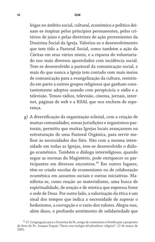 54                                          CELAM


         leigas no âmbito social, cultural, econômico e político dei-
         xam-se inspirar pelos princípios permanentes, pelos cri-
         térios de juízo e pelas diretrizes de ação provenientes da
         Doutrina Social da Igreja. Valoriza-se o desenvolvimento
         que tem tido a Pastoral Social, como também a ação da
         Cáritas em seus vários níveis, e a riqueza do voluntaria-
         do nos mais diversos apostolados com incidência social.
         Tem-se desenvolvido a pastoral da comunicação social, e
         mais do que nunca a Igreja tem contado com mais meios
         de comunicação para a evangelização da cultura, resistin-
         do em parte a outros grupos religiosos que ganham cons-
         tantemente adeptos usando com perspicácia o rádio e a
         televisão. Temos rádios, televisão, cinema, jornais, inter-
         net, páginas de web e a RIIAL que nos enchem de espe-
         rança.
     g)	 A diversificação da organização eclesial, com a criação de
         muitas comunidades, novas jurisdições e organismos pas-
         torais, permitiu que muitas Igrejas locais avançassem na
         estruturação de uma Pastoral Orgânica, para servir me-
         lhor às necessidades dos fiéis. Não com a mesma inten-
         sidade em todas as Igrejas, tem-se desenvolvido o diálo-
         go ecumênico. Também o diálogo interreligioso, quando
         segue as normas do Magistério, pode enriquecer os par-
         ticipantes em diversos encontros.40 Em outros lugares,
         têm-se criado escolas de ecumenismo ou de colaboração
         ecumênica em assuntos sociais e outras iniciativas. Ma-
         nifesta-se, como reação ao materialismo, uma busca de
         espiritualidade, de oração e de mística que expressa fome
         e sede de Deus. Por outro lado, a valorização da ética é um
         sinal dos tempos que indica a necessidade de superar o
         hedonismo, a corrupção e o vazio dos valores. Alegra-nos,
         além disso, o profundo sentimento de solidariedade que

     40
        Cf. Congregação para a Doutrina da Fé, artigo de comentário à Notificação a propósito
do livro do Pe. Jacques Dupuis “Hacia uma teologia del pluralismo religioso”, 12 de março de
2001.
 