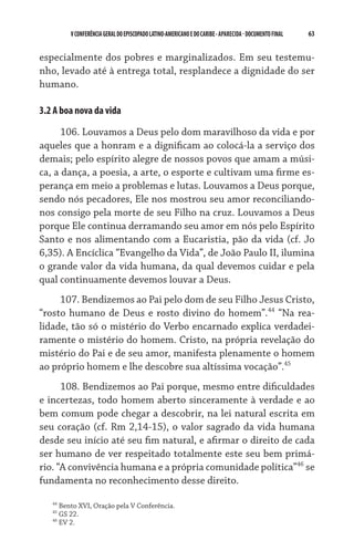 V CONFERÊNCIA GERAL DO EPISCOPADO LATINO-AMERICANO E DO CARIBE - aparecida - DOCUMENTO FINAL   63    


especialmente dos pobres e marginalizados. Em seu testemu-
nho, levado até à entrega total, resplandece a dignidade do ser
humano.

3.2 A boa nova da vida
      106. Louvamos a Deus pelo dom maravilhoso da vida e por
aqueles que a honram e a dignificam ao colocá-la a serviço dos
demais; pelo espírito alegre de nossos povos que amam a músi-
ca, a dança, a poesia, a arte, o esporte e cultivam uma firme es-
perança em meio a problemas e lutas. Louvamos a Deus porque,
sendo nós pecadores, Ele nos mostrou seu amor reconciliando-
nos consigo pela morte de seu Filho na cruz. Louvamos a Deus
porque Ele continua derramando seu amor em nós pelo Espírito
Santo e nos alimentando com a Eucaristia, pão da vida (cf. Jo
6,35). A Encíclica “Evangelho da Vida”, de João Paulo II, ilumina
o grande valor da vida humana, da qual devemos cuidar e pela
qual continuamente devemos louvar a Deus.
     107. Bendizemos ao Pai pelo dom de seu Filho Jesus Cristo,
“rosto humano de Deus e rosto divino do homem”.44 “Na rea-
lidade, tão só o mistério do Verbo encarnado explica verdadei-
ramente o mistério do homem. Cristo, na própria revelação do
mistério do Pai e de seu amor, manifesta plenamente o homem
ao próprio homem e lhe descobre sua altíssima vocação”.45
      108. Bendizemos ao Pai porque, mesmo entre dificuldades
e incertezas, todo homem aberto sinceramente à verdade e ao
bem comum pode chegar a descobrir, na lei natural escrita em
seu coração (cf. Rm 2,14-15), o valor sagrado da vida humana
desde seu início até seu fim natural, e afirmar o direito de cada
ser humano de ver respeitado totalmente este seu bem primá-
rio. “A convivência humana e a própria comunidade política”46 se
fundamenta no reconhecimento desse direito.

   44
        Bento XVI, Oração pela V Conferência.
   45
        GS 22.
   46
        EV 2.
 