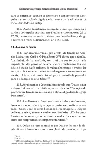 V CONFERÊNCIA GERAL DO EPISCOPADO LATINO-AMERICANO E DO CARIBE - aparecida - DOCUMENTO FINAL   65    


cura os enfermos, expulsa os demônios e compromete os discí-
pulos na promoção da dignidade humana e de relacionamentos
sociais fundados na justiça.

     113. Diante da natureza ameaçada, Jesus, que conhecia o
cuidado do Pai pelas criaturas que Ele alimenta e embeleza (cf Lc
12,28), convoca-nos a cuidar da terra para que ela ofereça abrigo
e sustento a todos os homens (cf. Gn 1,29; 2,15).

3.3 A boa nova da família

     114. Proclamamos com alegria o valor da família na Amé-
rica Latina e no Caribe. O Papa Bento XVI afirma que a família,
“patrimônio da humanidade, constitui um dos tesouros mais
importantes dos povos latino-americanos e caribenhos. Ela tem
sido e é escola da fé, palestra de valores humanos e cívicos, lar
em que a vida humana nasce e se acolhe generosa e responsavel-
mente... A família é insubstituível para a serenidade pessoal e
para a  educação de seus filhos”.49

     115. Agradecemos a Cristo que nos revela que “Deus é amor
e vive em si mesmo um mistério pessoal de amor”50 e, optando
por viver em família em meio a nós, a eleva à dignidade de ‘Igreja
Doméstica’.

     116. Bendizemos a Deus por haver criado o ser humano,
homem e mulher, ainda que hoje se queira confundir esta ver-
dade: “Criou Deus os seres humanos à sua imagem; à imagem
de Deus os criou, homem e mulher os criou” (Gn 1,27). Pertence
à natureza humana que o homem e a mulher busquem um no
outro sua reciprocidade e complementaridade.51
     117. O fato de sermos amados por Deus enche-nos de ale-
gria. O amor humano encontra sua plenitude quando participa

    49
       DI 5.
    50
       Cf. FC 11.
    51
       Cf.Congregação para a Doutrina da Fé, Carta aos Bispos da Igreja Católica sobre a colabo-
ração do homem e da mulher na Igreja e no mundo, 31 de maio de 2004.
 