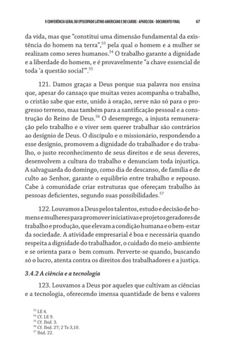 V CONFERÊNCIA GERAL DO EPISCOPADO LATINO-AMERICANO E DO CARIBE - aparecida - DOCUMENTO FINAL   67    


da vida, mas que “constitui uma dimensão fundamental da exis-
tência do homem na terra”,53 pela qual o homem e a mulher se
realizam como seres humanos.54 O trabalho garante a dignidade
e a liberdade do homem, e é provavelmente “a chave essencial de
toda ‘a questão social’”.55

     121. Damos graças a Deus porque sua palavra nos ensina
que, apesar do cansaço que muitas vezes acompanha o trabalho,
o cristão sabe que este, unido à oração, serve não só para o pro-
gresso terreno, mas também para a santificação pessoal e a cons-
trução do Reino de Deus.56 O desemprego, a injusta remunera-
ção pelo trabalho e o viver sem querer trabalhar são contrários
ao desígnio de Deus. O discípulo e o missionário, respondendo a
esse desígnio, promovem a dignidade do trabalhador e do traba-
lho, o justo reconhecimento de seus direitos e de seus deveres,
desenvolvem a cultura do trabalho e denunciam toda injustiça.
A salvaguarda do domingo, como dia de descanso, de família e de
culto ao Senhor, garante o equilíbrio entre trabalho e repouso.
Cabe à comunidade criar estruturas que ofereçam trabalho às
pessoas deficientes, segundo suas possibilidades.57
      122. Louvamos a Deus pelos talentos, estudo e decisão de ho-
mens e mulheres para promover iniciativas e projetos geradores de
trabalho e produção, que elevam a condição humana e o bem-estar
da sociedade. A atividade empresarial é boa e necessária quando
respeita a dignidade do trabalhador, o cuidado do meio-ambiente
e se orienta para o  bem comum. Perverte-se quando, buscando
só o lucro, atenta contra os direitos dos trabalhadores e a justiça.
3.4.2 A ciência e a tecnologia
      123. Louvamos a Deus por aqueles que cultivam as ciências
e a tecnologia, oferecendo imensa quantidade de bens e valores

   53
      LE 4.
   54
      Cf. LE 9.
   55
      Cf. Ibid. 3.
   56
      Cf. Ibid. 27; 2 Ts 3,10.
   57
      Ibid. 22.
 