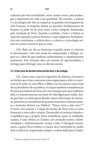 68                                              CELAM


culturais que têm contribuído, entre outras coisas, para prolon-
gar a expectativa de vida e sua qualidade. No entanto, a ciência
e a tecnologia não têm as respostas às grandes interrogações da
vida humana. A resposta última às questões fundamentais do
homem só pode vir de uma razão e ética integrais, iluminadas
pela revelação de Deus. Quando a verdade, o bem e a beleza se
separam; quando a pessoa humana e suas exigências fundamen-
tais não constituem o critério ético, a ciência e a tecnologia vol-
tam-se contra o homem que as criou.
     124. Hoje em dia as fronteiras traçadas entre as ciências
se desvanecem. Com este modo de compreender o diálogo, su-
gere-se a idéia de que nenhum conhecimento é completamente
autônomo. Esta situação abre um terreno de oportunidades à
teologia para interagir com as ciências sociais.

3.5. A boa nova do destino universal dos bens e da ecologia

     125. Junto com os povos originários da América, louvamos
ao Senhor que criou o universo como espaço para a vida e a convi-
vência de todos os seus filhos e filhas e no-los deixou como sinal
de sua bondade e de sua beleza. A criação também é manifestação
do amor providente de Deus; foi-nos entregue para que cuidemos
dela e a transformemos em fonte de vida digna para todos. Ain-
da que hoje se tenha generalizado maior valorização da nature-
za, percebemos claramente de quantas maneiras o homem amea­
ça e inclusive destrói seu ‘hábitat’. “Nossa irmã a mãe terra”58
é nossa casa comum e o lugar da aliança de Deus com os seres
humanos e com toda a criação. Desatender as mútuas relações e
o equilíbrio que o próprio Deus estabeleceu entre as realidades
criadas, é uma ofensa ao Criador, um atentado contra a biodi-
versidade e, definitivamente, contra a vida. O discípulo missio-
nário, a quem Deus confiou a criação, deve contemplá-la, cuidar
dela e utilizá-la, respeitando sempre a ordem dada pelo Criador.

     58
          Francisco de Assis, Cântico das Criaturas 9.
 