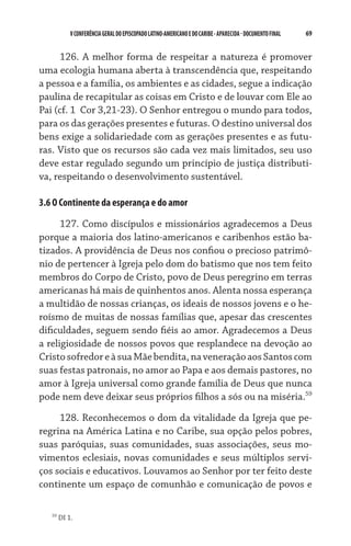 V CONFERÊNCIA GERAL DO EPISCOPADO LATINO-AMERICANO E DO CARIBE - aparecida - DOCUMENTO FINAL   69    


      126. A melhor forma de respeitar a natureza é promover
uma ecologia humana aberta à transcendência que, respeitando
a pessoa e a família, os ambientes e as cidades, segue a indicação
paulina de recapitular as coisas em Cristo e de louvar com Ele ao
Pai (cf. 1  Cor 3,21-23). O Senhor entregou o mundo para todos,
para os das gerações presentes e futuras. O destino universal dos
bens exige a solidariedade com as gerações presentes e as futu-
ras. Visto que os recursos são cada vez mais limitados, seu uso
deve estar regulado segundo um princípio de justiça distributi-
va, respeitando o desenvolvimento sustentável.

3.6 O Continente da esperança e do amor

      127. Como discípulos e missionários agradecemos a Deus
porque a maioria dos latino-americanos e caribenhos estão ba-
tizados. A providência de Deus nos confiou o precioso patrimô-
nio de pertencer à Igreja pelo dom do batismo que nos tem feito
membros do Corpo de Cristo, povo de Deus peregrino em terras
americanas há mais de quinhentos anos. Alenta nossa esperança
a multidão de nossas crianças, os ideais de nossos jovens e o he-
roísmo de muitas de nossas famílias que, apesar das crescentes
dificuldades, seguem sendo fiéis ao amor. Agradecemos a Deus
a religiosidade de nossos povos que resplandece na devoção ao
Cristo sofredor e à sua Mãe bendita, na veneração aos Santos com
suas festas patronais, no amor ao Papa e aos demais pastores, no
amor à Igreja universal como grande família de Deus que nunca
pode nem deve deixar seus próprios filhos a sós ou na miséria.59
     128. Reconhecemos o dom da vitalidade da Igreja que pe-
regrina na América Latina e no Caribe, sua opção pelos pobres,
suas paróquias, suas comunidades, suas associações, seus mo-
vimentos eclesiais, novas comunidades e seus múltiplos servi-
ços sociais e educativos. Louvamos ao Senhor por ter feito deste
continente um espaço de comunhão e comunicação de povos e

   59
        DI 1.
 