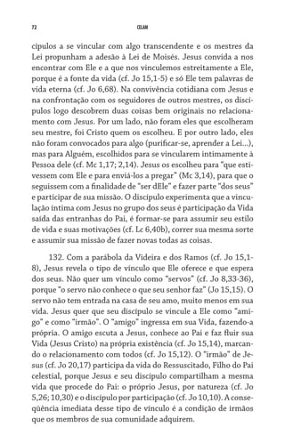 72                              CELAM


cípulos a se vincular com algo transcendente e os mestres da
Lei propunham a adesão à Lei de Moisés. Jesus convida a nos
encontrar com Ele e a que nos vinculemos estreitamente a Ele,
porque é a fonte da vida (cf. Jo 15,1-5) e só Ele tem palavras de
vida eterna (cf. Jo 6,68). Na convivência cotidiana com Jesus e
na confrontação com os seguidores de outros mestres, os discí-
pulos logo descobrem duas coisas bem originais no relaciona-
mento com Jesus. Por um lado, não foram eles que escolheram
seu mestre, foi Cristo quem os escolheu. E por outro lado, eles
não foram convocados para algo (purificar-se, aprender a Lei...),
mas para Alguém, escolhidos para se vincularem intimamente à
Pessoa dele (cf. Mc 1,17; 2,14). Jesus os escolheu para “que esti-
vessem com Ele e para enviá-los a pregar” (Mc 3,14), para que o
seguissem com a finalidade de “ser dEle” e fazer parte “dos seus”
e participar de sua missão. O discípulo experimenta que a vincu-
lação íntima com Jesus no grupo dos seus é participação da Vida
saída das entranhas do Pai, é formar-se para assumir seu estilo
de vida e suas motivações (cf. Lc 6,40b), correr sua mesma sorte
e assumir sua missão de fazer novas todas as coisas.

     132. Com a parábola da Videira e dos Ramos (cf. Jo 15,1-
8), Jesus revela o tipo de vínculo que Ele oferece e que espera
dos seus. Não quer um vínculo como “servos” (cf. Jo 8,33-36),
porque “o servo não conhece o que seu senhor faz” (Jo 15,15). O
servo não tem entrada na casa de seu amo, muito menos em sua
vida. Jesus quer que seu discípulo se vincule a Ele como “ami-
go” e como “irmão”. O “amigo” ingressa em sua Vida, fazendo-a
própria. O amigo escuta a Jesus, conhece ao Pai e faz fluir sua
Vida (Jesus Cristo) na própria existência (cf. Jo 15,14), marcan-
do o relacionamento com todos (cf. Jo 15,12). O “irmão” de Je-
sus (cf. Jo 20,17) participa da vida do Ressuscitado, Filho do Pai
celestial, porque Jesus e seu discípulo compartilham a mesma
vida que procede do Pai: o próprio Jesus, por natureza (cf. Jo
5,26; 10,30) e o discípulo por participação (cf. Jo 10,10). A conse­
qüência imediata desse tipo de vínculo é a condição de irmãos
que os membros de sua comunidade adquirem.
 