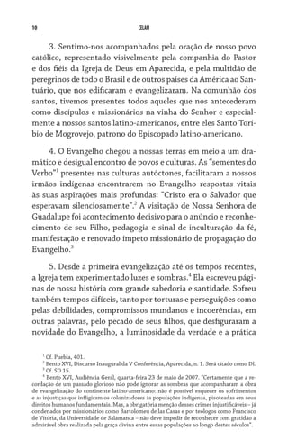 10                                         CELAM


     3. Sentimo-nos acompanhados pela oração de nosso povo
católico, representado visivelmente pela companhia do Pastor
e dos fiéis da Igreja de Deus em Aparecida, e pela multidão de
peregrinos de todo o Brasil e de outros países da América ao San­
tuário, que nos edificaram e evangelizaram. Na comunhão dos
santos, tivemos presentes todos aqueles que nos antecederam
como discípulos e missionários na vinha do Senhor e especial-
mente a nossos santos latino-americanos, entre eles Santo Torí-
bio de Mogrovejo, patrono do Episcopado latino-americano.
     4. O Evangelho chegou a nossas terras em meio a um dra-
mático e desigual encontro de povos e culturas. As “sementes do
Verbo” presentes nas culturas autóctones, facilitaram a nossos
irmãos indígenas encontrarem no Evangelho respostas vitais
às suas aspirações mais profundas: “Cristo era o Salvador que
esperavam silenciosamente”. A visitação de Nossa Senhora de
Guadalupe foi acontecimento decisivo para o anúncio e reconhe-
cimento de seu Filho, pedagogia e sinal de inculturação da fé,
manifestação e renovado ímpeto missionário de propagação do
Evangelho.
     5. Desde a primeira evangelização até os tempos recentes,
a Igreja tem experimentado luzes e sombras. Ela escreveu pági-
nas de nossa história com grande sabedoria e santidade. Sofreu
também tempos difíceis, tanto por torturas e perseguições como
pelas debilidades, compromissos mundanos e incoerências, em
outras palavras, pelo pecado de seus filhos, que desfiguraram a
novidade do Evangelho, a luminosidade da verdade e a prática

     
       Cf. Puebla, 401.
     
       Bento XVI, Discurso Inaugural da V Conferência, Aparecida, n. 1. Será citado como DI.
     
       Cf. SD 15.
     
       Bento XVI, Audiência Geral, quarta-feira 23 de maio de 2007. “Certamente que a re-
cordação de um passado glorioso não pode ignorar as sombras que acompanharam a obra
de evangelização do continente latino-americano: não é possível esquecer os sofrimentos
e as injustiças que infligiram os colonizadores às populações indígenas, pisoteadas em seus
direitos humanos fundamentais. Mas, a obrigatória menção desses crimes injustificáveis – já
condenados por missionários como Bartolomeu de las Casas e por teólogos como Francisco
de Vitória, da Universidade de Salamanca – não deve impedir de reconhecer com gratidão a
admirável obra realizada pela graça divina entre essas populações ao longo destes séculos”.
 