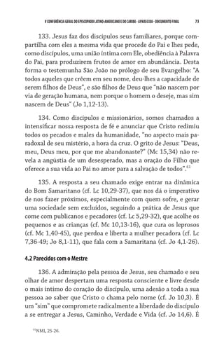 V CONFERÊNCIA GERAL DO EPISCOPADO LATINO-AMERICANO E DO CARIBE - aparecida - DOCUMENTO FINAL   73    


     133. Jesus faz dos discípulos seus familiares, porque com-
partilha com eles a mesma vida que procede do Pai e lhes pede,
como discípulos, uma união íntima com Ele, obediência à Palavra
do Pai, para produzirem frutos de amor em abundância. Desta
forma o testemunha São João no prólogo de seu Evangelho: “A
todos aqueles que crêem em seu nome, deu-lhes a capacidade de
serem filhos de Deus”, e são filhos de Deus que “não nascem por
via de geração humana, nem porque o homem o deseje, mas sim
nascem de Deus” (Jo 1,12-13).

     134. Como discípulos e missionários, somos chamados a
intensificar nossa resposta de fé e anunciar que Cristo redimiu
todos os pecados e males da humanidade, “no aspecto mais pa-
radoxal de seu mistério, a hora da cruz. O grito de Jesus: “Deus,
meu, Deus meu, por que me abandonaste?” (Mc 15,34) não re-
vela a angústia de um desesperado, mas a oração do Filho que
oferece a sua vida ao Pai no amor para a salvação de todos”.61

     135. A resposta a seu chamado exige entrar na dinâmica
do Bom Samaritano (cf. Lc 10,29-37), que nos dá o imperativo
de nos fazer próximos, especialmente com quem sofre, e gerar
uma sociedade sem excluídos, seguindo a prática de Jesus que
come com publicanos e pecadores (cf. Lc 5,29-32), que acolhe os
pequenos e as crianças (cf. Mc 10,13-16), que cura os leprosos
(cf. Mc 1,40-45), que perdoa e liberta a mulher pecadora (cf. Lc
7,36-49; Jo 8,1-11), que fala com a Samaritana (cf. Jo 4,1-26).

4.2 Parecidos com o Mestre

     136. A admiração pela pessoa de Jesus, seu chamado e seu
olhar de amor despertam uma resposta consciente e livre desde
o mais íntimo do coração do discípulo, uma adesão a toda a sua
pessoa ao saber que Cristo o chama pelo nome (cf. Jo 10,3). É
um “sim” que compromete radicalmente a liberdade do discípulo
a se entregar a Jesus, Caminho, Verdade e Vida (cf. Jo 14,6). É

   61
    NMI, 25-26.
 