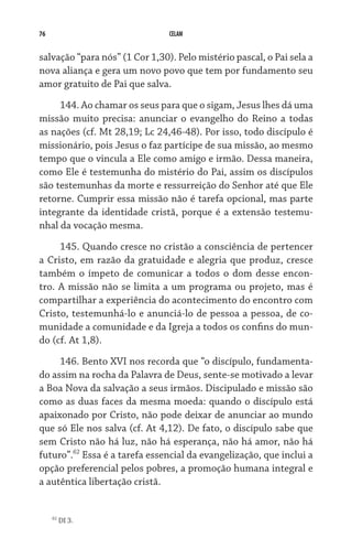 76                              CELAM


salvação “para nós” (1 Cor 1,30). Pelo mistério pascal, o Pai sela a
nova aliança e gera um novo povo que tem por fundamento seu
amor gratuito de Pai que salva.

     144. Ao chamar os seus para que o sigam, Jesus lhes dá uma
missão muito precisa: anunciar o evangelho do Reino a todas
as nações (cf. Mt 28,19; Lc 24,46-48). Por isso, todo discípulo é
missionário, pois Jesus o faz partícipe de sua missão, ao mesmo
tempo que o vincula a Ele como amigo e irmão. Dessa maneira,
como Ele é testemunha do mistério do Pai, assim os discípulos
são testemunhas da morte e ressurreição do Senhor até que Ele
retorne. Cumprir essa missão não é tarefa opcional, mas parte
integrante da identidade cristã, porque é a extensão testemu-
nhal da vocação mesma.

     145. Quando cresce no cristão a consciência de pertencer
a Cristo, em razão da gratuidade e alegria que produz, cresce
também o ímpeto de comunicar a todos o dom desse encon-
tro. A missão não se limita a um programa ou projeto, mas é
compartilhar a experiência do acontecimento do encontro com
Cristo, testemunhá-lo e anunciá-lo de pessoa a pessoa, de co-
munidade a comunidade e da Igreja a todos os confins do mun-
do (cf. At 1,8).
     146. Bento XVI nos recorda que “o discípulo, fundamenta-
do assim na rocha da Palavra de Deus, sente-se motivado a levar
a Boa Nova da salvação a seus irmãos. Discipulado e missão são
como as duas faces da mesma moeda: quando o discípulo está
apaixonado por Cristo, não pode deixar de anunciar ao mundo
que só Ele nos salva (cf. At 4,12). De fato, o discípulo sabe que
sem Cristo não há luz, não há esperança, não há amor, não há
futuro”.62 Essa é a tarefa essencial da evangelização, que inclui a
opção preferencial pelos pobres, a promoção humana integral e
a autêntica libertação cristã.


     62
          DI 3.
 