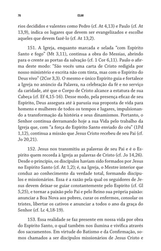 78                             CELAM


rios decididos e valentes como Pedro (cf. At 4,13) e Paulo (cf. At
13,9), indica os lugares que devem ser evangelizados e escolhe
aqueles que devem fazê-lo (cf. At 13,2).
     151. A Igreja, enquanto marcada e selada “com Espírito
Santo e fogo” (Mt 3,11), continua a obra do Messias, abrindo
para o crente as portas da salvação (cf. 1 Cor 6,11). Paulo o afir-
ma deste modo: “São vocês uma carta de Cristo redigida por
nosso ministério e escrita não com tinta, mas com o Espírito do
Deus vivo” (2Cor 3,3). O mesmo e único Espírito guia e fortalece
a Igreja no anúncio da Palavra, na celebração da fé e no serviço
da caridade, até que o Corpo de Cristo alcance a estatura de sua
Cabeça (cf. Ef 4,15-16). Desse modo, pela presença eficaz de seu
Espírito, Deus assegura até à parusia sua proposta de vida para
homens e mulheres de todos os tempos e lugares, impulsionan-
do a transformação da história e seus dinamismos. Portanto, o
Senhor continua derramando hoje a sua Vida pelo trabalho da
Igreja que, com “a força do Espírito Santo enviado do céu” (1Pd
1,12), continua a missão que Jesus Cristo recebeu de seu Pai (cf.
Jo 20,21).
     152. Jesus nos transmitiu as palavras de seu Pai e é o Es-
pírito quem recorda à Igreja as palavras de Cristo (cf. Jo 14,26).
Desde o princípio, os discípulos haviam sido formados por Jesus
no Espírito Santo (cf. At 1,2); é, na Igreja, o Mestre interior que
conduz ao conhecimento da verdade total, formando discípu-
los e missionários. Essa é a razão pela qual os seguidores de Je-
sus devem deixar-se guiar constantemente pelo Espírito (cf. Gl
5,25), e tornar a paixão pelo Pai e pelo Reino sua própria paixão:
anunciar a Boa Nova aos pobres, curar os enfermos, consolar os
tristes, libertar os cativos e anunciar a todos o ano da graça do
Senhor (cf. Lc 4,18-19).
     153. Essa realidade se faz presente em nossa vida por obra
do Espírito Santo, o qual também nos ilumina e vivifica através
dos sacramentos. Em virtude do Batismo e da Confirmação, so-
mos chamados a ser discípulos missionários de Jesus Cristo e
 