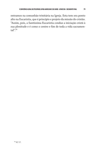 V CONFERÊNCIA GERAL DO EPISCOPADO LATINO-AMERICANO E DO CARIBE - aparecida - DOCUMENTO FINAL   79    


entramos na comunhão trinitária na Igreja. Esta tem seu ponto
alto na Eucaristia, que é princípio e projeto da missão do cristão.
“Assim, pois, a Santíssima Eucaristia conduz a iniciação cristã à
sua plenitude e é como o centro e fim de toda a vida sacramen-
tal”.64




   64
        SC 17.
 