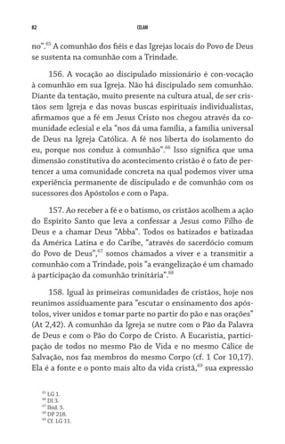 82                            CELAM


no”.65 A comunhão dos fiéis e das Igrejas locais do Povo de Deus
se sustenta na comunhão com a Trindade.

     156. A vocação ao discipulado missionário é con-vocação
à comunhão em sua Igreja. Não há discipulado sem comunhão.
Diante da tentação, muito presente na cultura atual, de ser cris-
tãos sem Igreja e das novas buscas espirituais individualistas,
afirmamos que a fé em Jesus Cristo nos chegou através da co-
munidade eclesial e ela “nos dá uma família, a família universal
de Deus na Igreja Católica. A fé nos liberta do isolamento do
eu, porque nos conduz à comunhão”.66 Isso significa que uma
dimensão constitutiva do acontecimento cristão é o fato de per-
tencer a uma comunidade concreta na qual podemos viver uma
experiência permanente de discipulado e de comunhão com os
sucessores dos Apóstolos e com o Papa.

     157. Ao receber a fé e o batismo, os cristãos acolhem a ação
do Espírito Santo que leva a confessar a Jesus como Filho de
Deus e a chamar Deus “Abba”. Todos os batizados e batizadas
da América Latina e do Caribe, “através do sacerdócio comum
do Povo de Deus”,67 somos chamados a viver e a transmitir a
comunhão com a Trindade, pois “a evangelização é um chamado
à participação da comunhão trinitária”.68

     158. Igual às primeiras comunidades de cristãos, hoje nos
reunimos assiduamente para “escutar o ensinamento dos após-
tolos, viver unidos e tomar parte no partir do pão e nas orações”
(At 2,42). A comunhão da Igreja se nutre com o Pão da Palavra
de Deus e com o Pão do Corpo de Cristo. A Eucaristia, partici-
pação de todos no mesmo Pão de Vida e no mesmo Cálice de
Salvação, nos faz membros do mesmo Corpo (cf. 1 Cor 10,17).
Ela é a fonte e o ponto mais alto da vida cristã,69 sua expressão

     65
        LG 1.
     66
        DI 3.
     67
        Ibid. 5.
     68
        DP 218.
     69
        Cf. LG 11.
 