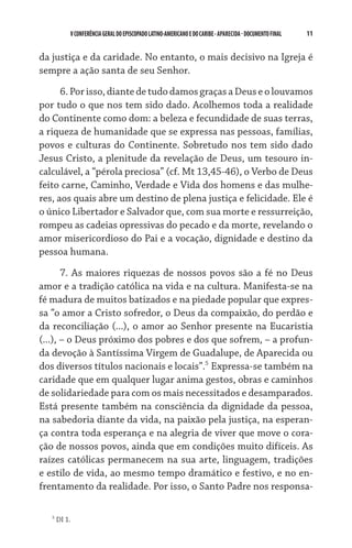 V CONFERÊNCIA GERAL DO EPISCOPADO LATINO-AMERICANO E DO CARIBE - aparecida - DOCUMENTO FINAL   11    


da justiça e da caridade. No entanto, o mais decisivo na Igreja é
sempre a ação santa de seu Senhor.

      6. Por isso, diante de tudo damos graças a Deus e o louvamos
por tudo o que nos tem sido dado. Acolhemos toda a realidade
do Continente como dom: a beleza e fecundidade de suas terras,
a riqueza de humanidade que se expressa nas pessoas, famílias,
povos e culturas do Continente. Sobretudo nos tem sido dado
Jesus Cristo, a plenitude da revelação de Deus, um tesouro in-
calculável, a “pérola preciosa” (cf. Mt 13,45-46), o Verbo de Deus
feito carne, Caminho, Verdade e Vida dos homens e das mulhe-
res, aos quais abre um destino de plena justiça e felicidade. Ele é
o único Libertador e Salvador que, com sua morte e ressurreição,
rompeu as cadeias opressivas do pecado e da morte, revelando o
amor misericordioso do Pai e a vocação, dignidade e destino da
pessoa humana.

       7. As maiores riquezas de nossos povos são a fé no Deus
amor e a tradição católica na vida e na cultura. Manifesta-se na
fé madura de muitos batizados e na piedade popular que expres-
sa “o amor a Cristo sofredor, o Deus da compaixão, do perdão e
da reconciliação (...), o amor ao Senhor presente na Eucaristia
(...), – o Deus próximo dos pobres e dos que sofrem, – a profun-
da devoção à Santíssima Virgem de Guadalupe, de Aparecida ou
dos diversos títulos nacionais e locais”. Expressa-se também na
caridade que em qualquer lugar anima gestos, obras e caminhos
de solidariedade para com os mais necessitados e desamparados.
Está presente também na consciência da dignidade da pessoa,
na sabedoria diante da vida, na paixão pela justiça, na esperan-
ça contra toda esperança e na alegria de viver que move o cora-
ção de nossos povos, ainda que em condições muito difíceis. As
raí­zes católicas permanecem na sua arte, linguagem, tradições
e estilo de vida, ao mesmo tempo dramático e festivo, e no en-
frentamento da realidade. Por isso, o Santo Padre nos responsa-

   
       DI 1.
 