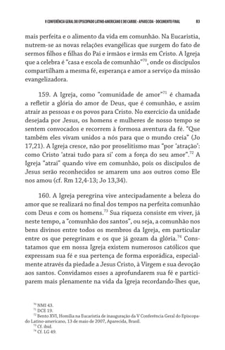 V CONFERÊNCIA GERAL DO EPISCOPADO LATINO-AMERICANO E DO CARIBE - aparecida - DOCUMENTO FINAL   83    


mais perfeita e o alimento da vida em comunhão. Na Eucaristia,
nutrem-se as novas relações evangélicas que surgem do fato de
sermos filhos e filhas do Pai e irmãos e irmãs em Cristo. A Igreja
que a celebra é “casa e escola de comunhão”70, onde os discípulos
compartilham a mesma fé, esperança e amor a serviço da missão
evangelizadora.

     159. A Igreja, como “comunidade de amor”71 é chamada
a refletir a glória do amor de Deus, que é comunhão, e assim
atrair as pessoas e os povos para Cristo. No exercício da unidade
desejada por Jesus, os homens e mulheres de nosso tempo se
sentem convocados e recorrem à formosa aventura da fé. “Que
também eles vivam unidos a nós para que o mundo creia” (Jo
17,21). A Igreja cresce, não por proselitismo mas “por ‘atração’:
como Cristo ‘atrai tudo para si’ com a força do seu amor”.72 A
Igreja “atrai” quando vive em comunhão, pois os discípulos de
Jesus serão reconhecidos se amarem uns aos outros como Ele
nos amou (cf. Rm 12,4-13; Jo 13,34).

     160. A Igreja peregrina vive antecipadamente a beleza do
amor que se realizará no final dos tempos na perfeita comunhão
com Deus e com os homens.73 Sua riqueza consiste em viver, já
neste tempo, a “comunhão dos santos”, ou seja, a comunhão nos
bens divinos entre todos os membros da Igreja, em particular
entre os que peregrinam e os que já gozam da glória.74 Cons-
tatamos que em nossa Igreja existem numerosos católicos que
expressam sua fé e sua pertença de forma esporádica, especial-
mente através da piedade a Jesus Cristo, à Virgem e sua devoção
aos santos. Convidamos esses a aprofundarem sua fé e partici-
parem mais plenamente na vida da Igreja recordando-lhes que,


    70
       NMI 43.
    71
       DCE 19.
    72
       Bento XVI, Homilia na Eucaristia de inauguração da V Conferência Geral do Episcopa-
do Latino-americano, 13 de maio de 2007, Aparecida, Brasil.
    73
       Cf. ibid.
    74
       Cf. LG 49.
 