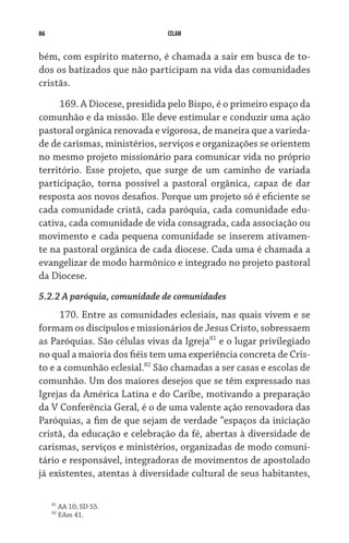 86                             CELAM


bém, com espírito materno, é chamada a sair em busca de to-
dos os batizados que não participam na vida das comunidades	
cristãs.
     169. A Diocese, presidida pelo Bispo, é o primeiro espaço da
comunhão e da missão. Ele deve estimular e conduzir uma ação
pastoral orgânica renovada e vigorosa, de maneira que a varieda-
de de carismas, ministérios, serviços e organizações se orientem
no mesmo projeto missionário para comunicar vida no próprio
território. Esse projeto, que surge de um caminho de variada
participação, torna possível a pastoral orgânica, capaz de dar
resposta aos novos desafios. Porque um projeto só é eficiente se
cada comunidade cristã, cada paróquia, cada comunidade edu-
cativa, cada comunidade de vida consagrada, cada associação ou
movimento e cada pequena comunidade se inserem ativamen-
te na pastoral orgânica de cada diocese. Cada uma é chamada a
evangelizar de modo harmônico e integrado no projeto pastoral
da Diocese.
5.2.2 A paróquia, comunidade de comunidades
      170. Entre as comunidades eclesiais, nas quais vivem e se
formam os discípulos e missionários de Jesus Cristo, sobressaem
as Paróquias. São células vivas da Igreja81 e o lugar privilegiado
no qual a maioria dos fiéis tem uma experiência concreta de Cris-
to e a comunhão eclesial.82 São chamadas a ser casas e escolas de
comunhão. Um dos maiores desejos que se têm expressado nas
Igrejas da América Latina e do Caribe, motivando a preparação
da V Conferência Geral, é o de uma valente ação renovadora das
Paróquias, a fim de que sejam de verdade “espaços da iniciação
cristã, da educação e celebração da fé, abertas à diversidade de
carismas, serviços e ministérios, organizadas de modo comuni-
tário e responsável, integradoras de movimentos de apostolado
já existentes, atentas à diversidade cultural de seus habitantes,

     81
          AA 10; SD 55.
     82
          EAm 41.
 