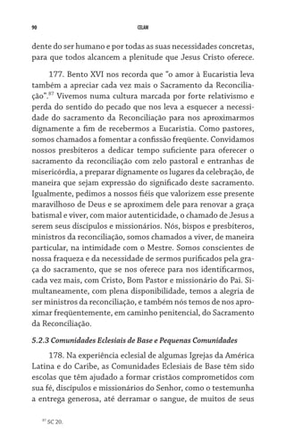 90                            CELAM


dente do ser humano e por todas as suas necessidades concretas,
para que todos alcancem a plenitude que Jesus Cristo oferece.

     177. Bento XVI nos recorda que “o amor à Eucaristia leva
também a apreciar cada vez mais o Sacramento da Reconcilia-
ção”.87 Vivemos numa cultura marcada por forte relativismo e
perda do sentido do pecado que nos leva a esquecer a necessi-
dade do sacramento da Reconciliação para nos aproximarmos
dignamente a fim de recebermos a Eucaristia. Como pastores,
somos chamados a fomentar a confissão freqüente. Convidamos
nossos presbíteros a dedicar tempo suficiente para oferecer o
sacramento da reconciliação com zelo pastoral e entranhas de
misericórdia, a preparar dignamente os lugares da celebração, de
maneira que sejam expressão do significado deste sacramento.
Igualmente, pedimos a nossos fiéis que valorizem esse presente
maravilhoso de Deus e se aproximem dele para renovar a graça
batismal e viver, com maior autenticidade, o chamado de Jesus a
serem seus discípulos e missionários. Nós, bispos e presbíteros,
ministros da reconciliação, somos chamados a viver, de maneira
particular, na intimidade com o Mestre. Somos conscientes de
nossa fraqueza e da necessidade de sermos purificados pela gra-
ça do sacramento, que se nos oferece para nos identificarmos,
cada vez mais, com Cristo, Bom Pastor e missionário do Pai. Si-
multaneamente, com plena disponibilidade, temos a alegria de
ser ministros da reconciliação, e também nós temos de nos apro-
ximar freqüentemente, em caminho penitencial, do Sacramento
da Reconciliação.
5.2.3 Comunidades Eclesiais de Base e Pequenas Comunidades
     178. Na experiência eclesial de algumas Igrejas da América
Latina e do Caribe, as Comunidades Eclesiais de Base têm sido
escolas que têm ajudado a formar cristãos comprometidos com
sua fé, discípulos e missionários do Senhor, como o testemunha
a entrega generosa, até derramar o sangue, de muitos de seus

     87
          SC 20.
 