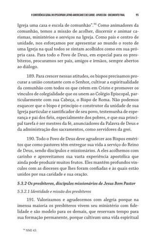 V CONFERÊNCIA GERAL DO EPISCOPADO LATINO-AMERICANO E DO CARIBE - aparecida - DOCUMENTO FINAL   95    


Igreja uma casa e escola de comunhão”.96 Como animadores da
comunhão, temos a missão de acolher, discernir e animar ca-
rismas, ministérios e serviços na Igreja. Como pais e centro de
unidade, nos esforçamos por apresentar ao mundo o rosto de
uma Igreja na qual todos se sintam acolhidos como em sua pró-
pria casa. Para todo o Povo de Deus, em especial para os pres-
bíteros, procuramos ser pais, amigos e irmãos, sempre abertos
ao diálogo.

     189. Para crescer nessas atitudes, os bispos precisamos pro-
curar a união constante com o Senhor, cultivar a espiritualidade
da comunhão com todos os que crêem em Cristo e promover os
vínculos de colegialidade que os unem ao Colégio Episcopal, par-
ticularmente com sua Cabeça, o Bispo de Roma. Não podemos
esquecer que o bispo é princípio e construtor da unidade de sua
Igreja particular e santificador de seu povo, testemunha de espe-
rança e pai dos fiéis, especialmente dos pobres, e que sua princi-
pal tarefa é ser mestres da fé, anunciadores da Palavra de Deus e
da administração dos sacramentos, como servidores da grei.

     190. Todo o Povo de Deus deve agradecer aos Bispos eméri-
tos que como pastores têm entregue sua vida a serviço do Reino
de Deus, sendo discípulos e missionários. A eles acolhemos com
carinho e aproveitamos sua vasta experiência apostólica que
ainda pode produzir muitos frutos. Eles mantêm profundos vín-
culos com as dioceses que lhes foram confiadas e às quais estão
unidos por sua caridade e sua oração.
5.3.2 Os presbíteros, discípulos missionários de Jesus Bom Pastor
5.3.2.1 Identidade e missão dos presbíteros
     191. Valorizamos e agradecemos com alegria porque na
imensa maioria os presbíteros vivem seu ministério com fide-
lidade e são modelo para os demais, que reservam tempo para
sua formação permanente, porque cultivam uma vida espiritual

   96
        NMI 43.
 