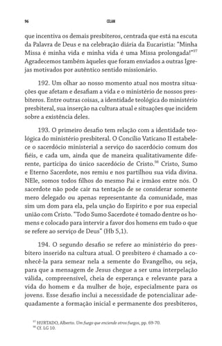 96                                            CELAM


que incentiva os demais presbíteros, centrada que está na escuta
da Palavra de Deus e na celebração diária da Eucaristia: “Minha
Missa é minha vida e minha vida é uma Missa prolongada!”97
Agradecemos também àqueles que foram enviados a outras Igre-
jas motivados por autêntico sentido missionário.
     192. Um olhar ao nosso momento atual nos mostra situa-
ções que afetam e desafiam a vida e o ministério de nossos pres-
bíteros. Entre outras coisas, a identidade teológica do ministério
presbiteral, sua inserção na cultura atual e situações que incidem
sobre a existência deles.

      193. O primeiro desafio tem relação com a identidade teo­
lógica do ministério presbiteral. O Concílio Vaticano II estabele-
ce o sacerdócio ministerial a serviço do sacerdócio comum dos  
fiéis, e cada um, ainda que de maneira qualitativamente dife-
rente, participa do único sacerdócio de Cristo.98 Cristo, Sumo
e Eterno Sacerdote, nos remiu e nos partilhou sua vida divina.
NEle, somos todos filhos do mesmo Pai e irmãos entre nós. O
sacerdote não pode cair na tentação de se considerar somente
mero delegado ou apenas representante da comunidade, mas
sim um dom para ela, pela unção do Espírito e por sua especial
união com Cristo. “Todo Sumo Sacerdote é tomado dentre os ho-
mens e colocado para intervir a favor dos homens em tudo o que
se refere ao serviço de Deus” (Hb 5,1).

     194. O segundo desafio se refere ao ministério do pres-
bítero inserido na cultura atual. O presbítero é chamado a co-
nhecê-la para semear nela a semente do Evangelho, ou seja,
para que a mensagem de Jesus chegue a ser uma interpelação
válida, compreensível, cheia de esperança e relevante para a
vida do homem e da mulher de hoje, especialmente para os
jovens. Esse desafio inclui a necessidade de potencializar ade-
quadamente a formação inicial e permanente dos presbíteros,

     97
          HURTADO, Alberto. Um fuego que enciende otros fuegos, pp. 69-70.
     98
          Cf. LG 10.
 