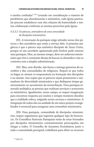 V CONFERÊNCIA GERAL DO EPISCOPADO LATINO-AMERICANO E DO CARIBE - aparecida - DOCUMENTO FINAL   99    


e tarefas confiadas”.103 Levando em consideração o número de
presbíteros que abandonaram o ministério, cada Igreja particu-
lar procure estabelecer com eles relações de fraternidade e mú-
tua colaboração conforme as normas prescritas pela Igreja.
5.3.2.2	 Os párocos, animadores de uma comunidade
	        de discípulos missionários
     201. A renovação da paróquia exige atitudes novas dos pá-
rocos e dos sacerdotes que estão a serviço dela. A primeira exi-
gência é que o pároco seja autêntico discípulo de Jesus Cristo,
porque só um sacerdote apaixonado pelo Senhor pode renovar
uma paróquia. Mas, ao mesmo tempo, deve ser ardoroso missio-
nário que vive o constante desejo de buscar os afastados e não se
contenta com a simples administração.

     202. Mas, sem dúvida, não basta a entrega generosa do sa-
cerdote e das comunidades de religiosos. Requer-se que todos
os leigos se sintam co-responsáveis na formação dos discípulos
e na missão. Isso supõe que os párocos sejam promotores e ani-
madores da diversidade missionária e que dediquem tempo ge-
nerosamente ao sacramento da reconciliação. Uma paróquia re-
novada multiplica as pessoas que realizam serviços e acrescenta
os ministérios. Igualmente, nesse campo, se requer imaginação
para encontrar resposta aos muitos e sempre mutáveis desafios
que a realidade coloca, exigindo novos serviços e ministérios. A
integração de todos eles na unidade de um único projeto evange-
lizador é essencial para assegurar uma comunhão missionária.

      203. Uma paróquia, comunidade de discípulos missioná-
rios, requer organismos que superem qualquer tipo de burocra-
cia. Os Conselhos Pastorais Paroquiais terão de estar formados
por discípulos missionários constantemente preocupados em
chegar a todos. O Conselho de Assuntos Econômicos junto a
toda a comunidade paroquial, trabalhará para obter os recursos

   103
         PDV 76.
 