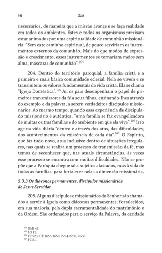 100                                       CELAM


necessários, de maneira que a missão avance e se faça realidade
em todos os ambientes. Estes e todos os organismos precisam
estar animados por uma espiritualidade de comunhão missioná-
ria: “Sem este caminho espiritual, de pouco serviriam os instru-
mentos externos da comunhão. Mais do que modos de expres-
são e crescimento, esses instrumentos se tornariam meios sem
alma, máscaras de comunhão”.104

     204. Dentro do território paroquial, a família cristã é a
primeira e mais básica comunidade eclesial. Nela se vivem e se
transmitem os valores fundamentais da vida cristã. Ela se chama
“Igreja Doméstica”.105 Aí, os pais desempenham o papel de pri-
meiros transmissores da fé a seus filhos, ensinando-lhes através
do exemplo e da palavra, a serem verdadeiros discípulos missio-
nários. Ao mesmo tempo, quando essa experiência de discipula-
do missionário é autêntica, “uma família se faz evangelizadora
de muitas outras famílias e do ambiente em que ela vive”.106 Isso
age na vida diária “dentro e através dos atos, das dificuldades,
dos acontecimentos da existência de cada dia”.107 O Espírito,
que faz tudo novo, atua inclusive dentro de situações irregula-
res, nas quais se realiza um processo de transmissão da fé, mas
temos de reconhecer que, nas atuais circunstâncias, às vezes
esse processo se encontra com muitas dificuldades. Não se pro-
põe que a Paróquia chegue só a sujeitos afastados, mas à vida de
todas as famílias, para fortalecer nelas a dimensão missionária.
5.3.3 Os diáconos permanentes, discípulos missionários			
de Jesus Servidor
     205. Alguns discípulos e missionários do Senhor são chama-
dos a servir à Igreja como diáconos permanentes, fortalecidos,
em sua maioria, pela dupla sacramentalidade do matrimônio e
da Ordem. São ordenados para o serviço da Palavra, da caridade

      104
          NMI 43.
      105
          LG 11.
      106
          FC 52; CCE 1655-1658, 2204-2206, 2685.
      107
          FC 51.
 