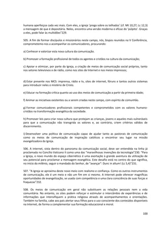 humana aperfeiçoa cada vez mais. Com eles, a Igreja ‘prega sobre os telhados’ (cf. Mt 10,27; Lc 12,3)
a mensagem de que é depositária. Neles, encontra uma versão moderna e eficaz do ‘púlpito’. Graças
a eles, pode falar às multidões”229.
505. A fim de formar discípulos e missionários neste campo, nós, bispos reunidos na V Conferência,
comprometemo-nos a acompanhar os comunicadores, procurando:
a) Conhecer e valorizar esta nova cultura da comunicação.
b) Promover a formação profissional de todos os agentes e cristãos na cultura da comunicação;
c) Apoiar e otimizar, por parte da Igreja, a criação de meios de comunicação social próprios, tanto
nos setores televisivos e de rádio, como nos sites de Internet e nos meios impressos;
d) Estar presente nos MCS: imprensa, rádio e tv, sites de internet, fóruns e tantos outros sistemas
para introduzir neles o mistério de Cristo.
e) Educar na formação crítica quanto ao uso dos meios de comunicação a partir da primeira idade;
f) Animar as iniciativas existentes ou a serem criadas neste campo, com espírito de comunhão.
g) Formar comunicadores profissionais competentes e comprometidos com os valores humano-
cristãos na transformação evangélica da sociedade.
h) Promover leis para criar nova cultura que protejam as crianças, jovens e aqueles mais vulneráveis
para que a comunicação não transgrida os valores e, ao contrário, criem critérios válidos de
discernimento.
i) Desenvolver uma política de comunicação capaz de ajudar tanto as pastorais de comunicação
como os meios de comunicação de inspiração católicos a encontrar seu lugar na missão
evangelizadora da Igreja.
506. A internet, vista dentro do panorama da comunicação social, deve ser entendida na linha já
proclamada no Concílio Vaticano II como uma das “maravilhosas invenções da tecnologia”230. “Para
a Igreja, o novo mundo do espaço cibernético é uma exortação à grande aventura da utilização de
seu potencial para proclamar a mensagem evangélica. Este desafio está no centro do que significa,
no início do milênio, seguir o mandado do Senhor, de “avançar”: Dunc in altum! (Lc 5,4)”231.
507. “A Igreja se aproxima deste novo meio com realismo e confiança. Como os outros instrumentos
de comunicação, ele é um meio e não um fim em si mesmo. A Internet pode oferecer magníficas
oportunidades de evangelização, se usada com competência e uma clara consciência de suas forças e
fraquezas”232.
508. Os meios de comunicação em geral não substituem as relações pessoais nem a vida
comunitária. No entanto, os sites podem reforçar e estimular o intercâmbio de experiências e de
informações que intensifiquem a prática religiosa através de acompanhamentos e orientações.
Também na família, cabe aos pais alertar seus filhos para o uso consciente dos conteúdos disponíveis
na Internet, de forma a complementar sua formação educacional e moral.
100
 
