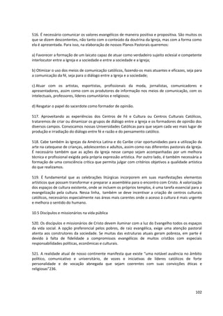 516. É necessário comunicar os valores evangélicos de maneira positiva e propositiva. São muitos os
que se dizem descontentes, não tanto com o conteúdo da doutrina da Igreja, mas com a forma como
ela é apresentada. Para isso, na elaboração de nossos Planos Pastorais queremos:
a) Favorecer a formação de um laicato capaz de atuar como verdadeiro sujeito eclesial e competente
interlocutor entre a Igreja e a sociedade e entre a sociedade e a Igreja;
b) Otimizar o uso dos meios de comunicação católicos, fazendo-os mais atuantes e eficazes, seja para
a comunicação da fé, seja para o diálogo entre a Igreja e a sociedade;
c) Atuar com os artistas, esportistas, profissionais da moda, jornalistas, comunicadores e
apresentadores, assim como com os produtores de informação nos meios de comunicação, com os
intelectuais, professores, líderes comunitários e religiosos;
d) Resgatar o papel do sacerdote como formador de opinião.
517. Aproveitando as experiências dos Centros de Fé e Cultura ou Centros Culturais Católicos,
trataremos de criar ou dinamizar os grupos de diálogo entre a Igreja e os formadores de opinião dos
diversos campos. Convocamos nossas Universidades Católicas para que sejam cada vez mais lugar de
produção e irradiação do diálogo entre fé e razão e do pensamento católico.
518. Cabe também às Igrejas da América Latina e do Caribe criar oportunidades para a utilização da
arte na catequese de crianças, adolescentes e adultos, assim como nas diferentes pastorais da Igreja.
É necessário também que as ações da Igreja nesse campo sejam acompanhadas por um melhora
técnica e profissional exigida pela própria expressão artística. Por outro lado, é também necessária a
formação de uma consciência crítica que permita julgar com critérios objetivos a qualidade artística
do que realizamos.
519. É fundamental que as celebrações litúrgicas incorporem em suas manifestações elementos
artísticos que possam transformar e preparar a assembléia para o encontro com Cristo. A valorização
dos espaços de cultura existente, onde se incluem os próprios templos, é uma tarefa essencial para a
evangelização pela cultura. Nessa linha, também se deve incentivar a criação de centros culturais
católicos, necessários especialmente nas áreas mais carentes onde o acesso à cultura é mais urgente
e melhora o sentido do humano.
10.5 Discípulos e missionários na vida pública
520. Os discípulos e missionários de Cristo devem iluminar com a luz do Evangelho todos os espaços
da vida social. A opção preferencial pelos pobres, de raiz evangélica, exige uma atenção pastoral
atenta aos construtores da sociedade. Se muitas das estruturas atuais geram pobreza, em parte é
devido à falta de fidelidade a compromissos evangélicos de muitos cristãos com especiais
responsabilidades políticas, econômicas e culturais.
521. A realidade atual de nosso continente manifesta que existe “uma notável ausência no âmbito
político, comunicativo e universitário, de vozes e iniciativas de líderes católicos de forte
personalidade e de vocação abnegada que sejam coerentes com suas convicções éticas e
religiosas”236.
102
 