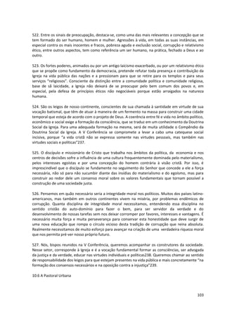522. Entre os sinais de preocupação, destaca-se, como uma das mais relevantes a concepção que se
tem formado do ser humano, homem e mulher. Agressões à vida, em todas as suas instâncias, em
especial contra os mais inocentes e fracos, pobreza aguda e exclusão social, corrupção e relativismo
ético, entre outros aspectos, tem como referência um ser humano, na prática, fechado a Deus e ao
outro.
523. Os fortes poderes, animados ou por um antigo laicismo exacerbado, ou por um relativismo ético
que se propõe como fundamento da democracia, pretende refutar toda presença e contribuição da
Igreja na vida pública das nações e a pressionam para que se retire para os templos e para seus
serviços “religiosos”. Consciente da distinção entre a comunidade política e comunidade religiosa,
base de sã laicidade, a Igreja não deixará de se preocupar pelo bem comum dos povos e, em
especial, pela defesa de princípios éticos não negociáveis porque estão arraigados na natureza
humana.
524. São os leigos de nosso continente, conscientes de sua chamada à santidade em virtude de sua
vocação batismal, que têm de atuar à maneira de um fermento na massa para construir uma cidade
temporal que esteja de acordo com o projeto de Deus. A coerência entre fé e vida no âmbito político,
econômico e social exige a formação da consciência, que se traduz em um conhecimento da Doutrina
Social da Igreja. Para uma adequada formação na mesma, será de muita utilidade o Compêndio da
Doutrina Social da Igreja. A V Conferência se compromete a levar a cabo uma catequese social
incisiva, porque “a vida cristã não se expressa somente nas virtudes pessoais, mas também nas
virtudes sociais e políticas”237.
525. O discípulo e missionário de Cristo que trabalha nos âmbitos da política, da economia e nos
centros de decisões sofre a influência de uma cultura frequentemente dominada pelo materialismo,
pelos interesses egoístas e por uma concepção do homem contrária à visão cristã. Por isso, é
imprescindível que o discípulo se fundamente no seguimento do Senhor que concede a ele a força
necessária, não só para não sucumbir diante das insídias do materialismo e do egoísmo, mas para
construir ao redor dele um consenso moral sobre os valores fundamentais que tornam possível a
construção de uma sociedade justa.
526. Pensemos em quão necessário seria a integridade moral nos políticos. Muitos dos países latino-
americanos, mas também em outros continentes vivem na miséria, por problemas endêmicos de
corrupção. Quanta disciplina de integridade moral necessitamos, entendendo essa disciplina no
sentido cristão do auto-domínio para fazer o bem, para ser servidor da verdade e do
desenvolvimento de nossas tarefas sem nos deixar corromper por favores, interesses e vantagens. É
necessário muita força e muita perseverança para conservar esta honestidade que deve surgir de
uma nova educação que rompa o círculo vicioso desta tradição de corrupção que reina absoluta.
Realmente necessitamos de muito esforço para avançar na criação de uma verdadeira riqueza moral
que nos permita pré-ver nosso próprio futuro.
527. Nós, bispos reunidos na V Conferência, queremos acompanhar os construtores da sociedade.
Nesse setor, corresponde à Igreja e é a vocação fundamental formar as consciências, ser advogada
da justiça e da verdade, educar nas virtudes individuais e políticas238. Queremos chamar ao sentido
de responsabilidade dos leigos para que estejam presentes na vida pública e mais concretamente “na
formação dos consensos necessários e na oposição contra a injustiça”239.
10.6 A Pastoral Urbana
103
 
