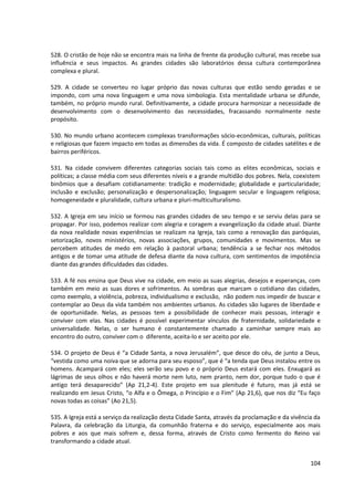 528. O cristão de hoje não se encontra mais na linha de frente da produção cultural, mas recebe sua
influência e seus impactos. As grandes cidades são laboratórios dessa cultura contemporânea
complexa e plural.
529. A cidade se converteu no lugar próprio das novas culturas que estão sendo geradas e se
impondo, com uma nova linguagem e uma nova simbologia. Esta mentalidade urbana se difunde,
também, no próprio mundo rural. Definitivamente, a cidade procura harmonizar a necessidade de
desenvolvimento com o desenvolvimento das necessidades, fracassando normalmente neste
propósito.
530. No mundo urbano acontecem complexas transformações sócio-econômicas, culturais, políticas
e religiosas que fazem impacto em todas as dimensões da vida. É composto de cidades satélites e de
bairros periféricos.
531. Na cidade convivem diferentes categorias sociais tais como as elites econômicas, sociais e
políticas; a classe média com seus diferentes níveis e a grande multidão dos pobres. Nela, coexistem
binômios que a desafiam cotidianamente: tradição e modernidade; globalidade e particularidade;
inclusão e exclusão; personalização e despersonalização; linguagem secular e linguagem religiosa;
homogeneidade e pluralidade, cultura urbana e pluri-multiculturalismo.
532. A Igreja em seu início se formou nas grandes cidades de seu tempo e se serviu delas para se
propagar. Por isso, podemos realizar com alegria e coragem a evangelização da cidade atual. Diante
da nova realidade novas experiências se realizam na Igreja, tais como a renovação das paróquias,
setorização, novos ministérios, novas associações, grupos, comunidades e movimentos. Mas se
percebem atitudes de medo em relação à pastoral urbana; tendência a se fechar nos métodos
antigos e de tomar uma atitude de defesa diante da nova cultura, com sentimentos de impotência
diante das grandes dificuldades das cidades.
533. A fé nos ensina que Deus vive na cidade, em meio as suas alegrias, desejos e esperanças, com
também em meio as suas dores e sofrimentos. As sombras que marcam o cotidiano das cidades,
como exemplo, a violência, pobreza, individualismo e exclusão, não podem nos impedir de buscar e
contemplar ao Deus da vida também nos ambientes urbanos. As cidades são lugares de liberdade e
de oportunidade. Nelas, as pessoas tem a possibilidade de conhecer mais pessoas, interagir e
conviver com elas. Nas cidades é possível experimentar vínculos de fraternidade, solidariedade e
universalidade. Nelas, o ser humano é constantemente chamado a caminhar sempre mais ao
encontro do outro, conviver com o diferente, aceita-lo e ser aceito por ele.
534. O projeto de Deus é “a Cidade Santa, a nova Jerusalém”, que desce do céu, de junto a Deus,
“vestida como uma noiva que se adorna para seu esposo”, que é “a tenda que Deus instalou entre os
homens. Acampará com eles; eles serão seu povo e o próprio Deus estará com eles. Enxugará as
lágrimas de seus olhos e não haverá morte nem luto, nem pranto, nem dor, porque tudo o que é
antigo terá desaparecido” (Ap 21,2-4). Este projeto em sua plenitude é futuro, mas já está se
realizando em Jesus Cristo, “o Alfa e o Ômega, o Princípio e o Fim” (Ap 21,6), que nos diz “Eu faço
novas todas as coisas” (Ao 21,5).
535. A Igreja está a serviço da realização desta Cidade Santa, através da proclamação e da vivência da
Palavra, da celebração da Liturgia, da comunhão fraterna e do serviço, especialmente aos mais
pobres e aos que mais sofrem e, dessa forma, através de Cristo como fermento do Reino vai
transformando a cidade atual.
104
 