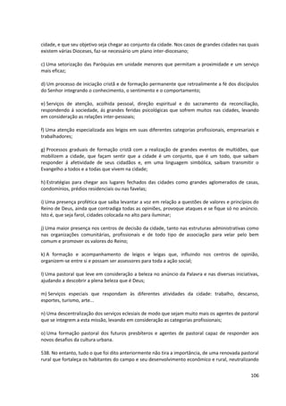 cidade, e que seu objetivo seja chegar ao conjunto da cidade. Nos casos de grandes cidades nas quais
existem várias Dioceses, faz-se necessário um plano inter-diocesano;
c) Uma setorização das Paróquias em unidade menores que permitam a proximidade e um serviço
mais eficaz;
d) Um processo de iniciação cristã e de formação permanente que retroalimente a fé dos discípulos
do Senhor integrando o conhecimento, o sentimento e o comportamento;
e) Serviços de atenção, acolhida pessoal, direção espiritual e do sacramento da reconciliação,
respondendo á sociedade, ás grandes feridas psicológicas que sofrem muitos nas cidades, levando
em consideração as relações inter-pessoais;
f) Uma atenção especializada aos leigos em suas diferentes categorias profissionais, empresariais e
trabalhadores;
g) Processos graduais de formação cristã com a realização de grandes eventos de multidões, que
mobilizem a cidade, que façam sentir que a cidade é um conjunto, que é um todo, que saibam
responder á afetividade de seus cidadãos e, em uma linguagem simbólica, saibam transmitir o
Evangelho a todos e a todas que vivem na cidade;
h) Estratégias para chegar aos lugares fechados das cidades como grandes aglomerados de casas,
condomínios, prédios residenciais ou nas favelas;
i) Uma presença profética que saiba levantar a voz em relação a questões de valores e princípios do
Reino de Deus, ainda que contradiga todas as opiniões, provoque ataques e se fique só no anúncio.
Isto é, que seja farol, cidades colocada no alto para iluminar;
j) Uma maior presença nos centros de decisão da cidade, tanto nas estruturas administrativas como
nas organizações comunitárias, profissionais e de todo tipo de associação para velar pelo bem
comum e promover os valores do Reino;
k) A formação e acompanhamento de leigos e leigas que, influindo nos centros de opinião,
organizem-se entre si e possam ser assessores para toda a ação social;
l) Uma pastoral que leve em consideração a beleza no anúncio da Palavra e nas diversas iniciativas,
ajudando a descobrir a plena beleza que é Deus;
m) Serviços especiais que respondam às diferentes atividades da cidade: trabalho, descanso,
esportes, turismo, arte...
n) Uma descentralização dos serviços eclesiais de modo que sejam muito mais os agentes de pastoral
que se integrem a esta missão, levando em consideração as categorias profissionais;
o) Uma formação pastoral dos futuros presbíteros e agentes de pastoral capaz de responder aos
novos desafios da cultura urbana.
538. No entanto, tudo o que foi dito anteriormente não tira a importância, de uma renovada pastoral
rural que fortaleça os habitantes do campo e seu desenvolvimento econômico e rural, neutralizando
106
 