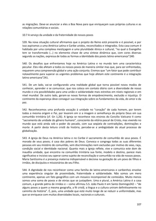as migrações. Deve-se anunciar a eles a Boa Nova para que enriqueçam suas próprias culturas e as
relações comunitárias e sociais.
10.7 A serviço da unidade e da fraternidade de nossos povos
539. Na nova situação cultural afirmamos que o projeto do Reino está presente e é possível, e por
isso aspiramos a uma América Latina e Caribe unidos, reconciliados e integrados. Esta casa comum é
habitada por uma complexa mestiçagem e uma pluralidade étnica e cultural, “na qual o Evangelho
tem se transformado (...) no elemento chave de uma síntese dinâmica que, com cores diversas
segundo as nações, expressa de todas as formas a identidade dos povos latino-americanos”240.
540. Os desafios que enfrentamos hoje na América Latina e no mundo tem uma característica
peculiar. Eles não afetam a todos os nossos povos de maneira similar mas que, para ser enfrentados,
requerem uma compreensão global e uma ação conjunta. Cremos que “um fator que pode contribuir
notavelmente para superar os urgentes problemas que hoje afetam este continente é a integração
latino-americana”241.
541. De um lado, vai-se configurando uma realidade global que torna possível novos modos de
conhecer, aprender e se comunicar, que nos coloca em contato diário com a diversidade de nosso
mundo e cria possibilidades para uma união e solidariedade mais estreitas em níveis regionais e em
nível mundial. De outro lado, geram-se novas formas de empobrecimento, exclusão e injustiça. O
continente da esperança deve conseguir sua integração sobre os fundamentos da vida, do amor e da
paz.
542. Reconhecemos uma profunda vocação à unidade no “coração” de cada homem, por terem
todos a mesma origem e Pai, por levarem em si a imagem e semelhança do próprio Deus em sua
comunhão trinitária (cf. Gn 1,26). A Igreja se reconhece nos ensinos do Concílio Vaticano II como
“sacramento de unidade do gênero humano”, consciente da vitória pascal de Cristo, mas vivendo no
mundo que está ainda sob o poder do pecado, com sua seqüela de contradições, dominações e
morte. A partir desta leitura cristã da história, percebe-se a ambigüidade do atual processo de
globalização.
543. A Igreja de Deus na América latina e no Caribe é sacramento de comunhão de seus povos. É
morada de seus povos; é casa dos pobres de Deus. Convoca e congrega todas as suas diferentes
pessoas em seu mistério de comunhão, sem discriminações nem exclusões por motivo de sexo, raça,
condição social e identidade nacional. Quanto mais a Igreja reflete, vive e comunica este dom de
inaudita unidade, que encontra na comunhão trinitária sua fonte, modelo e destino, parece mais
significativo e incisivo seu operar como sujeito de reconciliação e comunhão na vida de nossos povos.
Maria Santíssima é a presença materna indispensável e decisiva na gestação de um povo de filhos e
irmãos, de discípulos e missionários de seu Filho.
544. A dignidade de nos reconhecer como uma família de latino-americanos e caribenhos envolve
uma experiência singular de proximidade, fraternidade e solidariedade. Não somos um mero
continente, apenas um fato geográfico com um mosaico incomponível de conteúdos. Muito menos
somos uma soma de povos e de etnias que se justapõem. Uma e plural, a América Latina é a casa
comum, a grande pátria de irmãos e – como afirmou S.S. João Paulo II em Santo Domingo242 – “de
alguns povos a quem a mesma geografia, a fé cristã, a língua e a cultura uniram definitivamente no
caminho da história”. É, pois, uma unidade que está muito longe de se reduzir a uniformidade, mas
que se enriquece com muitas diversidades locais, nacionais e culturais.
107
 