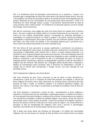 545. A III Conferência Geral do Episcopado Latino-americano já se propunha a “retomar com
renovado vigor a evangelização da cultura de nossos povos e dos diversos grupos étnicos” para que
“a fé evangélica, como base de comunhão, projete-se no sentido de formar uma integração justa nos
quadros respectivos de uma nacionalidade, de uma grande pátria latino-americana (...)”243. A IV
Conferência em Santo Domingo voltava a propor “o permanente rejuvenescimento do ideal de
nossos próceres sobre a Pátria Grande”. A V Conferência em Aparecida expressa sua firme vontade
de prosseguir nesse compromisso.
546. Não há, certamente, outra região que conte com tantos fatores de unidade como a América
latina – dos quais a vigência da tradição católica é o cimento fundamental de sua construção – mas
trata-se de uma unidade comprometida, porque é atravessada por profundas dominações e
contradições, e é incapaz de incorporar a si “todos os sangues” e de superar a brecha de estridentes
desigualdades e marginalizações. Nossa pátria é grande, mas será realmente “grande” quando a for
para todos, com maior justiça. Na verdade, é uma contradição dolorosa que o continente com o
maior número de católicos seja também o de maior iniqüidade social.
547. Nos últimos 20 anos apreciamos os avanços significativos e promissores nos processos e
sistemas de integração de nossos países. As relações comerciais e políticas tem se intensificado. Uma
comunicação e solidariedade muito estreita entre o Brasil e os países hispano-americanos e os
caribenhos é nova. Há graves bloqueios que travam esses processos. Uma mera integração comercial
é frágil e ambígua. Também é frágil e ambígua quando essa integração se reduz a questão de cúpulas
políticas e econômicas e não se fundamenta na vida e na participação dos povos. Os atrasos na
integração tendem a aprofundar a pobreza e as desigualdades, enquanto as redes de narcotráfico se
integram mais das fronteiras. Não obstante que a linguagem política abunde sobre a integração, a
dialética da contraposição parece prevalecer sobre o dinamismo da solidariedade e amizade. A
unidade não se constrói pela contraposição a inimigos comuns, mas pela realização de uma
identidade comum.
10.8 A integração dos indígenas e afro-descendentes
548. Como discípulos de Jesus Cristo, encarnado na vida de todos os povos descobrimos e
reconhecemos a partir da fé as “sementes do Verbo”244 presentes nas tradições e culturas dos
povos indígenas da América Latina. Deles valorizamos seu profundo apreço comunitário pela vida,
presente em toda a criação, na existência cotidiana e na milenária experiência religiosa, que
dinamiza suas culturas, e que chega a sua plenitude na revelação do verdadeiro rosto de Deus por
Jesus Cristo.
549. Como discípulos e missionários a serviço da vida, , acompanhamos os povos indígenas e
originários no fortalecimento de suas identidades e organizações próprias, na defesa do território e
em uma educação intercultural bilíngüe e na defesa de seus direitos. Comprometemo-nos também a
criar consciência na sociedade a respeito da realidade indígena e seus valores, através dos meios de
comunicação social e outros espaços de opinião. A partir dos princípios do Evangelho, apoiamos a
denúncia de atitudes contrárias à vida plena em nossos povos de origem e nos comprometemos a
prosseguir na obra de evangelização dos indígenas, assim como a procurar as aprendizagens
educativas e de trabalho com as transformações culturais que isso implica.
550. A Igreja está atenta diante das tentativas de desarraigar a fé católica das comunidades
indígenas; com isso elas ficariam em situação de falta de defesa e de confusão frente aos embates
108
 