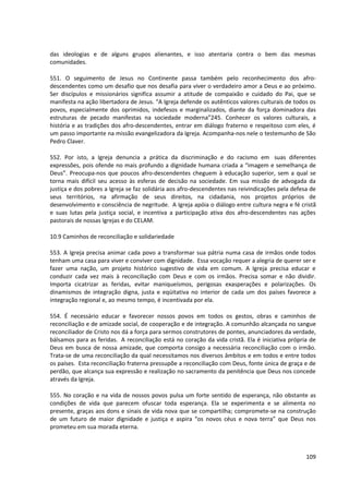 das ideologias e de alguns grupos alienantes, e isso atentaria contra o bem das mesmas
comunidades.
551. O seguimento de Jesus no Continente passa também pelo reconhecimento dos afro-
descendentes como um desafio que nos desafia para viver o verdadeiro amor a Deus e ao próximo.
Ser discípulos e missionários significa assumir a atitude de compaixão e cuidado do Pai, que se
manifesta na ação libertadora de Jesus. “A Igreja defende os autênticos valores culturais de todos os
povos, especialmente dos oprimidos, indefesos e marginalizados, diante da força dominadora das
estruturas de pecado manifestas na sociedade moderna”245. Conhecer os valores culturais, a
história e as tradições dos afro-descendentes, entrar em diálogo fraterno e respeitoso com eles, é
um passo importante na missão evangelizadora da Igreja. Acompanha-nos nele o testemunho de São
Pedro Claver.
552. Por isto, a Igreja denuncia a prática da discriminação e do racismo em suas diferentes
expressões, pois ofende no mais profundo a dignidade humana criada a “imagem e semelhança de
Deus”. Preocupa-nos que poucos afro-descendentes cheguem à educação superior, sem a qual se
torna mais difícil seu acesso às esferas de decisão na sociedade. Em sua missão de advogada da
justiça e dos pobres a Igreja se faz solidária aos afro-descendentes nas reivindicações pela defesa de
seus territórios, na afirmação de seus direitos, na cidadania, nos projetos próprios de
desenvolvimento e consciência de negritude. A Igreja apóia o diálogo entre cultura negra e fé cristã
e suas lutas pela justiça social, e incentiva a participação ativa dos afro-descendentes nas ações
pastorais de nossas Igrejas e do CELAM.
10.9 Caminhos de reconciliação e solidariedade
553. A Igreja precisa animar cada povo a transformar sua pátria numa casa de irmãos onde todos
tenham uma casa para viver e conviver com dignidade. Essa vocação requer a alegria de querer ser e
fazer uma nação, um projeto histórico sugestivo de vida em comum. A Igreja precisa educar e
conduzir cada vez mais à reconciliação com Deus e com os irmãos. Precisa somar e não dividir.
Importa cicatrizar as feridas, evitar maniqueísmos, perigosas exasperações e polarizações. Os
dinamismos de integração digna, justa e eqüitativa no interior de cada um dos países favorece a
integração regional e, ao mesmo tempo, é incentivada por ela.
554. É necessário educar e favorecer nossos povos em todos os gestos, obras e caminhos de
reconciliação e de amizade social, de cooperação e de integração. A comunhão alcançada no sangue
reconciliador de Cristo nos dá a força para sermos construtores de pontes, anunciadores da verdade,
bálsamos para as feridas. A reconciliação está no coração da vida cristã. Ela é iniciativa própria de
Deus em busca de nossa amizade, que comporta consigo a necessária reconciliação com o irmão.
Trata-se de uma reconciliação da qual necessitamos nos diversos âmbitos e em todos e entre todos
os países. Esta reconciliação fraterna pressupõe a reconciliação com Deus, fonte única de graça e de
perdão, que alcança sua expressão e realização no sacramento da penitência que Deus nos concede
através da Igreja.
555. No coração e na vida de nossos povos pulsa um forte sentido de esperança, não obstante as
condições de vida que parecem ofuscar toda esperança. Ela se experimenta e se alimenta no
presente, graças aos dons e sinais de vida nova que se compartilha; compromete-se na construção
de um futuro de maior dignidade e justiça e aspira “os novos céus e nova terra” que Deus nos
prometeu em sua morada eterna.
109
 