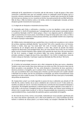 celebração da fé, especialmente na Eucaristia, pão de vida eterna. A ação de graças a Deus pelos
numerosos e admiráveis dons que nos outorgou culmina na celebração central da Igreja, que é a
Eucaristia, alimento substancial dos discípulos e missionários. Também pelo Sacramento do Perdão
de Cristo que nos alcançou na cruz. Louvamos ao Senhor Jesus pelo presente de sua Mãe Santíssima,
Mãe de Deus e Mãe da América Latina e do Caribe, estrela da evangelização renovada, primeira
discípula e grande missionária de nossos povos.
1.2. A alegria de ser discípulos e missionários de Jesus Cristo
27. Iluminados pelo Cristo, o sofrimento, a injustiça e a cruz nos desafiam a viver como Igreja
samaritana (cf. Lc 10,25-37) recordando que “a evangelização vai unida sempre à promoção humana
e à autêntica libertação cristã”19. Damos graças a Deus e nos alegramos pela fé, solidariedade e
alegria características de nossos povos, transmitidas ao longo do tempo pelas avós e avôs, as mães e
pais, os catequistas, os rezadores e tantas pessoas anônimas, cuja caridade mantém viva a esperança
em meio às injustiças e adversidades.
28. A Bíblia mostra reiteradamente que, quando Deus criou o mundo com sua palavra e com o alento
de sua boca, expressou satisfação dizendo: “que era bom” (Gn 1,21), e quando criou o ser humano,
homem e mulher, disse que “era muito bom” (Gn 1,31). O mundo criado por Deus é belo.
Procedemos de um desígnio divino de sabedoria e amor. Mas, através do pecado esta beleza
originária foi desonrada e esta bondade ferida. Deus, por nosso Senhor Jesus Cristo, em seu mistério
pascal, recriou o homem fazendo-o filho e dando a ele a garantia de novos céus e de uma nova terra
(cf. Ap 21,1). Levamos a imagem do primeiro Adão, mas somos chamados também, desde o
princípio, a produzir a imagem de Jesus Cristo, novo Adão (cf. 1 Cor 15,45). A criação leva a marca do
Criador e deseja ser libertada e “participar na gloriosa liberdade dos filhos de Deus” (Rm 8,21).
1.3. A missão da Igreja é evangelizar
29. A história da humanidade transcorre sob o olhar compassivo de Deus que nunca a abandona.
Também a este nosso mundo, Deus amou tanto que nos enviou seu Filho. Ele anuncia a boa nova do
Reino aos pobres e aos pecadores. Por isso, como discípulos e missionários de Jesus, queremos e
devemos proclamar o Evangelho, que é o próprio Cristo. Anunciamos a nossos povos que Deus nos
ama, que sua existência não é uma ameaça para o homem, que Ele está perto com o poder salvador
e libertador de seu Reino, que Ele nos acompanha na tribulação, que alenta incessantemente nossa
esperança em meio a todas as provas. Os cristãos são portadores de boas novas para a humanidade,
não profetas de desventuras.
30. A Igreja deve cumprir sua missão seguindo os passos de Jesus e adotando suas atitudes (cf. Mt
9,35-36). Ele, sendo o Senhor, fez-se servo e obediente até a morte de cruz (cf. Fl 2,8); sendo rico,
escolheu ser pobre por nós (cf. 2 Cor 8,9), ensinando-nos o caminho de nossa vocação de discípulos e
missionários. No Evangelho aprendemos a sublime lição de ser pobres seguindo a Jesus pobre (cf. Lc
6,20; 9,58), e a de anunciar o Evangelho da paz sem bolsa ou alforje, sem colocar nossa confiança no
dinheiro nem no poder deste mundo (cf. Lc 10,4 ss). Na generosidade dos missionários se manifesta
a generosidade de Deus, na gratuidade dos apóstolos aparece a gratuidade do Evangelho.
31. No rosto de Jesus Cristo, morto e ressuscitado, maltratado por nossos pecados e glorificado pelo
Pai, nesse rosto doente e glorioso20, com o olhar da fé podemos ver o rosto humilhado de tantos
homens e mulheres de nossos povos e, ao mesmo tempo, sua vocação à liberdade dos filhos de
11
 