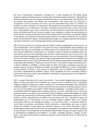 567. Esta V Conferência, recordando o mandato de ir e fazer discípulos (cf. Mt 28,20), deseja
despertar a Igreja na América Latina e no Caribe para um grande impulso missionário. Não podemos
deixar de aproveitar esta hora de graça. Necessitamos de um novo Pentecostes! Necessitamos sair
ao encontro das pessoas, das famílias, das comunidades e dos povos para lhes comunicar e
compartilhar o dom do encontro com Cristo, que tem preenchido nossas vidas de “sentido”, de
verdade e de amor, de alegria e de esperança! Não podemos ficar tranqüilos em espera passiva em
nossos templos, mas é imperativo ir em todas as direções para proclamar que o mal e a morte não
tem a última palavra, que o amor é mais forte, que fomos libertos e salvos pela vitória pascal do
Senhor da história, que Ele nos convoca na Igreja, e quer multiplicar o número de seus discípulos na
construção de seu Reino na América Latina! Somos testemunhas e missionários: nas grandes cidades
e nos campos, nas montanhas e florestas de nossa América, em todos os ambientes da convivência
social, nos mais diversos “lugares” da vida pública das nações, nas situações extremas da existência,
assumindo “ad gentes” nossa solicitude pela missão universal da Igreja.
568. Para nos converter em uma Igreja cheia de ímpeto e audácia evangelizadora, temos que ser de
novo evangelizados e fiéis discípulos. Conscientes de nossa responsabilidade pelos batizados que
deixaram essa graça de participação no mistério pascal e de incorporação no Corpo de Cristo sob
uma capa de indiferença e esquecimento, é necessário cuidar do tesouro da piedade católica de
nossos povos para que nela resplandeça cada vez mais “a pérola preciosa” que é Jesus Cristo e seja
sempre novamente evangelizada na fé da Igreja e por sua vida sacramental. É preciso fortalecer a fé
“para encarar sérios desafios, pois estão em jogo o desenvolvimento harmônico da sociedade e da
identidade católica de seus povos”249. Não temos de dar nada por pressuposto e descontado. Todos
os batizados são chamados a “recomeçar a partir de Cristo”, a reconhecer e seguir sua Presença com
a mesma realidade e novidade, o mesmo poder de afeto, persuasão e esperança, que teve seu
encontro com os primeiros discípulos nas margens do Jordão, há 2000 anos, e com os “João Diego”
do Novo Mundo. Só graças a esse encontro e seguimento, que se converte em familiaridade e
comunhão, transbordante de gratidão e alegria, somos resgatados de nossa consciência isolada e
saímos para comunicar a todos a vida verdadeira, a felicidade e a esperança que nos tem sido dada a
experimentar e nos alegrar.
569. É o próprio Papa Bento XVI, quem nos convida a “uma missão evangelizadora que convoque
todas as forças vivas deste imenso rebanho” que é povo de Deus na América Latina: “sacerdotes,
religiosos, religiosas e leigos que se doam, muitas vezes com imensas dificuldades, para a difusão da
verdade evangélica”. É um afã e anúncio missionários que precisa passar de pessoa a pessoa, de casa
em casa, de comunidade a comunidade. “Neste esforço evangelizador – prossegue o Santo padre – a
comunidade eclesial se destaca pelas iniciativas pastorais, ao enviar, sobretudo entre as casas das
periferias urbanas e do interior, seus missionários, leigos e religiosos, procurando dialogar com todos
em espírito de compreensão e de delicada caridade”. Essa missão evangelizadora abraça com o amor
de Deus a todos e especialmente aos pobres e aos que sofrem. Por isso, não pode se separar da
solidariedade com os necessitados e de sua promoção humana integral: “Mas se as pessoas
encontradas estão em uma situação de pobreza – diz-nos ainda o Papa – é necessário ajuda-las,
como faziam as primeiras comunidades cristãs, praticando a solidariedade, para que se sintam
amadas de verdade. O povo pobre das periferias urbanas ou do campo necessitam sentir a
proximidade da Igreja, seja no socorro de suas necessidades mais urgentes, como também na defesa
de seus direitos e na promoção de uma sociedade fundamentada na justiça e na paz. Os pobres são
os destinatários privilegiados do Evangelho e um Bispo, modelado segundo a imagem do Bom
Pastor, deve estar particularmente atento para oferecer o divino bálsamo da fé, sem descuidar do
‘pão material’”.
112
 