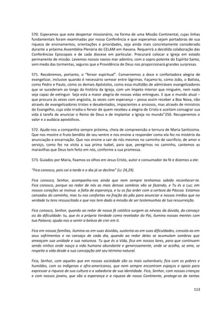 570. Esperamos que este despertar missionário, na forma de uma Missão Continental, cujas linhas
fundamentais foram examinadas por nossa Conferência e que esperamos sejam portadoras de sua
riqueza de ensinamentos, orientações e prioridades, seja ainda mais concretamente considerado
durante a próxima Assembléia Plenária do CELAM em Havana. Requerirá a decidida colaboração das
Conferências Episcopais e de cada diocese em particular. Procurará colocar a Igreja em estado
permanente de missão. Levemos nossos navios mar adentro, com o sopro potente do Espírito Santo,
sem medo das tormentas, seguros que a Providência de Deus nos proporcionará grandes surpresas.
571. Recobremos, portanto, o “fervor espiritual”. Conservemos a doce e confortadora alegria de
evangelizar, inclusive quando é necessário semear entre lágrimas. Façamo-lo, como João, o Batista,
como Pedro e Paulo, como os demais Apóstolos, como essa multidão de admiráveis evangelizadores
que se sucederam ao longo da história da Igreja, com um ímpeto interior que ninguém, nem nada
seja capaz de extinguir. Seja esta a maior alegria de nossas vidas entregues. E que o mundo atual –
que procura ás vezes com angústia, às vezes com esperança – possa assim receber a Boa Nova, não
através de evangelizadores tristes e desalentados, impacientes e ansiosos, mas através de ministros
do Evangelho, cuja vida irradia o fervor de quem recebeu a alegria de Cristo e aceitam consagrar sua
vida á tarefa de anunciar o Reino de Deus e de implantar a Igreja no mundo”250. Recuperemos o
valor e a audácia apostólicos.
572. Ajude-nos a companhia sempre próxima, cheia de compreensão e ternura de Maria Santíssima.
Que nos mostre o fruto bendito de seu ventre e nos ensine a responder como ela fez no mistério da
anunciação e encarnação. Que nos ensine a sair de nós mesmos no caminho de sacrifício, de amor e
serviço, como fez na visita a sua prima Isabel, para que, peregrinos no caminho, cantemos as
maravilhas que Deus tem feito em nós, conforme a sua promessa.
573. Guiados por Maria, fixamos os olhos em Jesus Cristo, autor e consumador da fé e dizemos a ele:
“Fica conosco, pois cai a tarde e o dia já se declina” (Lc 24,29).
Fica conosco, Senhor, acompanha-nos ainda que nem sempre tenhamos sabido reconhecer-te.
Fica conosco, porque ao redor de nós as mais densas sombras vão se fazendo, e Tu és a Luz; em
nossos corações se insinua a falta de esperança, e tu os faz arder com a certeza da Páscoa. Estamos
cansados do caminho, mas tu nos confortas na fração do pão para anunciar a nossos irmãos que na
verdade tu tens ressuscitado e que nos tem dado a missão de ser testemunhas de tua ressurreição.
Fica conosco, Senhor, quando ao redor de nossa fé católica surgem as névoas da dúvida, do cansaço
ou da dificuldade: tu, que és a própria Verdade como revelador do Pai, ilumina nossas mentes com
tua Palavra; ajuda-nos a sentir a beleza de crer em ti.
Fica em nossas famílias, ilumina-as em suas dúvidas, sustenta-as em suas dificuldades, consola-as em
seus sofrimentos e no cansaço de cada dia, quando ao redor delas se acumulam sombras que
ameaçam sua unidade e sua natureza. Tu que és a Vida, fica em nossos lares, para que continuem
sendo ninhos onde nasça a vida humana abundante e generosamente, onde se acolha, se ame, se
respeite a vida desde a sua concepção até seu término natural.
Fica, Senhor, com aqueles que em nossas sociedade são os mais vulneráveis; fica com os pobres e
humildes, com os indígenas e afro-americanos, que nem sempre encontram espaços e apoio para
expressar a riqueza de sua cultura e a sabedoria de sua identidade. Fica, Senhor, com nossas crianças
e com nossos jovens, que são a esperança e a riqueza de nosso Continente, protege-os de tantas
113
 