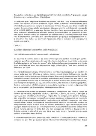 Deus, à plena realização de sua dignidade pessoal e à fraternidade entre todos. A Igreja está a serviço
de todos os seres humanos, filhos e filhas de Deus.
32. Desejamos que a alegria que recebemos no encontro com Jesus Cristo, a quem reconhecemos
como o Filho de Deus encarnado e redentor, chegue a todos os homens e mulheres feridos pelas
adversidades; desejamos que a alegria da boa nova do Reino de Deus, de Jesus Cristo vencedor do
pecado e da morte, chegue a todos quantos jazem à beira do caminho, pedindo esmola e compaixão
(cf. Lc 10,29-37; 18,25-43). A alegria do discípulo é antídoto frente a um mundo atemorizado pelo
futuro e agoniado pela violência e pelo ódio. A alegria do discípulo não é um sentimento de bem-
estar egoísta, mas uma certeza que brota da fé, que serena o coração e capacita para anunciar a boa
nova do amor de Deus. Conhecer a Jesus é o melhor presente que qualquer pessoa pode receber; tê-
lo encontrado foi o melhor que ocorreu em nossas vidas, e fazê-lo conhecido com nossa palavra e
obras é nossa alegria.
CAPÍTULO 2
OLHAR DOS DISCÍPULOS MISSIONÁRIOS SOBRE A REALIDADE
2.1 A realidade que nos desafia como discípulos e missionários
33. Os povos da América Latina e do Caribe vivem hoje uma realidade marcada por grandes
mudanças que afetam profundamente suas vidas. Como discípulos de Jesus Cristo, sentimo-nos
desafiados a discernir os “sinais dos tempos”, à luz do Espírito Santo, para nos colocar a serviço do
Reino, anunciado por Jesus, que veio para que todos tenham vida e “para que a tenham em
abundância” (Jo 10,10).
34. A novidade destas mudanças, diferentemente do ocorrido em outras épocas, é que elas têm um
alcance global que, com diferenças e matizes, afetam o mundo inteiro. Habitualmente elas são
caracterizadas como o fenômeno da globalização. Fator determinante destas mudanças é a ciência e
a tecnologia, com sua capacidade de manipular geneticamente a própria vida dos seres vivos, e com
sua capacidade de criar uma rede de comunicações de alcance mundial, tanto pública como privada,
para interagir em tempo real, ou seja, com simultaneidade, não obstante as distâncias geográficas.
Como se costuma dizer, a história se acelerou e as próprias mudanças se tornam vertiginosas, visto
que se comunica com grande velocidade a todos os cantos do planeta.
35. Esta nova escala mundial do fenômeno humano traz conseqüências para todos os campos de
atividade da vida social, impactando a cultura, a economia, a política, as ciências, a educação, o
esporte, as artes e também, naturalmente, a religião. Não nos compete, como pastores da Igreja,
fazer uma análise técnica deste complexo fenômeno e de suas causas, ainda que isso seja importante
e necessário para uma ação evangelizadora condizente com a realidade. Interessa-nos mais saber
como ele afeta a vida de nossos povos e o sentido religioso e ético de nossos irmãos que buscam
infatigavelmente o rosto de Deus, e que, no entanto, devem fazê-lo, agora desafiados por novas
linguagens do domínio técnico, que nem sempre revelam, mas que também ocultam o sentido divino
da vida humana redimida em Cristo. Sem uma clara percepção do mistério do Deus presente, o
desígnio amoroso e paternal de uma vida digna para todos os seres humanos torna-se opaco
também, ao menos em alguns âmbitos.
36. Neste novo contexto social, a realidade para o ser humano se tornou cada vez mais sem brilho e
complexa. Isto quer dizer que qualquer pessoa individual necessita sempre mais informação da que
12
 